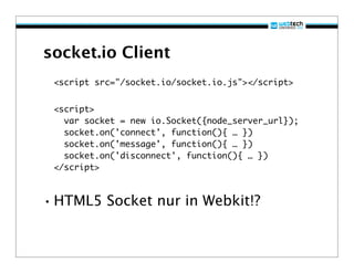 socket.io Client
 <script src="/socket.io/socket.io.js"></script>


 <script>
   var socket = new io.Socket({node_server_url});
   socket.on('connect', function(){ … })
   socket.on('message', function(){ … })
   socket.on('disconnect', function(){ … })
 </script>



• HTML5 Socket nur in Webkit!?
 