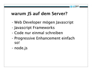 warum JS auf dem Server?

• Web Developer mögen Javascript
• Javascript Frameworks
• Code nur einmal schreiben
• Progressive Enhancement einfach
  so!
• node.js
 