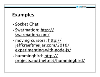 Examples

• Socket Chat
• Swarmation: http://
  swarmation.com/
• moving cursors: http://
  jeffkreeftmeijer.com/2010/
  experimenting-with-node-js/
• hummingbird: http://
  projects.nuttnet.net/hummingbird/
 