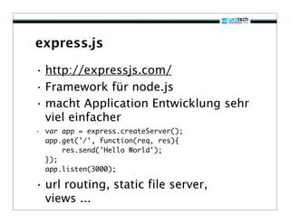 express.js

• http://expressjs.com/
• Framework für node.js
• macht Application Entwicklung sehr
  viel einfacher
• var app = express.createServer();
  app.get('/', function(req, res){
      res.send('Hello World');
  });
  app.listen(3000);

• url routing, static file server,
  views ...
 