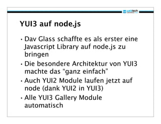 YUI3 auf node.js

• Dav Glass schaffte es als erster eine
  Javascript Library auf node.js zu
  bringen
• Die besondere Architektur von YUI3
  machte das “ganz einfach”
• Auch YUI2 Module laufen jetzt auf
  node (dank YUI2 in YUI3)
• Alle YUI3 Gallery Module
  automatisch
 