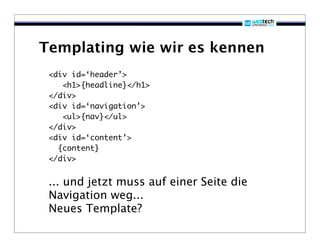 Templating wie wir es kennen
 <div id=‘header’>
    <h1>{headline}</h1>
 </div>
 <div id=‘navigation’>
    <ul>{nav}</ul>
 </div>
 <div id=‘content’>
   {content}
 </div>


 ... und jetzt muss auf einer Seite die
 Navigation weg...
 Neues Template?
 