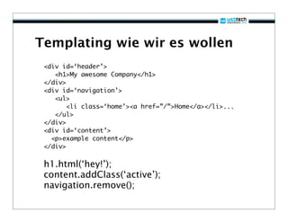 Templating wie wir es wollen
 <div id=‘header’>
    <h1>My awesome Company</h1>
 </div>
 <div id=‘navigation’>
    <ul>
        <li class=‘home’><a href=”/”>Home</a></li>...
    </ul>
 </div>
 <div id=‘content’>
   <p>example content</p>
 </div>

 h1.html(‘hey!’);
 content.addClass(‘active’);
 navigation.remove();
 
