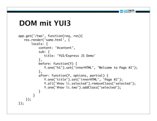 DOM mit YUI3
app.get('/two', function(req, res){
    res.render('same.html', {
         locals: {
             content: '#content',
             sub: {
                title: 'YUI/Express JS Demo'
             },
             before: function(Y) {
                Y.one('h1').set('innerHTML', 'Welcome to Page #2');
             },
             after: function(Y, options, partial) {
                Y.one('title').set('innerHTML', 'Page #2');
                Y.all('#nav li.selected').removeClass('selected');
                Y.one('#nav li.two').addClass('selected');
             }
          }
     });
});
 