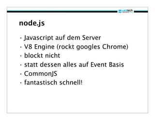 node.js

• Javascript auf dem Server
• V8 Engine (rockt googles Chrome)
• blockt nicht
• statt dessen alles auf Event Basis
• CommonJS
• fantastisch schnell!
 
