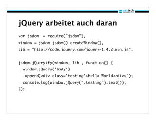 jQuery arbeitet auch daran
var jsdom   = require("jsdom"),
window = jsdom.jsdom().createWindow(),
lib = "http://code.jquery.com/jquery-1.4.2.min.js";


jsdom.jQueryify(window, lib , function() {
  window.jQuery('body')
  .append(<div class='testing'>Hello World</div>");
  console.log(window.jQuery(".testing").text());
});
 