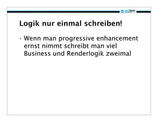 Logik nur einmal schreiben!

• Wenn man progressive enhancement
  ernst nimmt schreibt man viel
  Business und Renderlogik zweimal
 