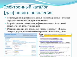 Электронный каталог [для] нового поколенияИспользует принципы современных информационных интернет-порталов и книжных интернет магазиновРазрабатывается совместно профессионалами в области веб-разработки и библиотечного делаОптимизирован для поисковых систем Интернет – Яндекс, Google и других, отвечает всем современным веб-стандартам