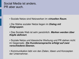 Social Media ist anders.
PR aber auch.
● Soziale Netze sind Netzwerken im virtuellen Raum.
● Die Stärke sozialer Netze liegen im Dialog mit
Zielgruppen.
● Das Soziale Web ist sehr persönlich. Marken werden über
Köpfe definiert.
● Soziale Netze und klassische Werbung und PR stehen nicht
im Gegensatz. Die Kundenansprache erfolgt auf zwei
verschiedene Ebenen.
● Kommunikation lebt von den Zielen, Ideen und Konzepten
der Unternehmer.
 