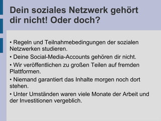 Dein soziales Netzwerk gehört
dir nicht! Oder doch?
• Regeln und Teilnahmebedingungen der sozialen
Netzwerken studieren.
• Deine Social-Media-Accounts gehören dir nicht.
• Wir veröffentlichen zu großen Teilen auf fremden
Plattformen.
• Niemand garantiert das Inhalte morgen noch dort
stehen.
• Unter Umständen waren viele Monate der Arbeit und
der Investitionen vergeblich.
 