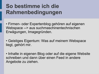 So bestimme ich die
Rahmenbedingungen
• Firmen- oder Expertenblog gehören auf eigenen
Webspace --> aus suchmaschinentechnischen
Erwägungen, Imagegründen.
• Geistiges Eigentum: Was auf meinem Webspace
liegt, gehört mir.
• Inhalte in eigenen Blog oder auf die eigene Website
schreiben und dann über einen Feed in andere
Angebote zu ziehen.
 
