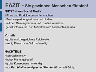 FAZIT - Sie gewinnen Menschen für sich!
NUTZEN von Social Media
• Firma und Produkte bekannter machen
• Businesspartner gewinnen und binden
• mit den Meinungsführern und Kunden vernetzen
•gezielt informieren, den Mitwettbewerb beobachten, lernen
Vorteile
• große und zielgerichtete Reichweite
• wenig Einsatz von Geld notwendig
NACHTEILE
• sehr zeitintensiv
• hoher Planungsbedarf
• große Konsequenz notwendig
• nur Durchhaltevermögen und Kontinuität schafft Erfolg
 