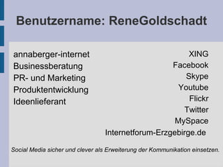 Benutzername: ReneGoldschadt
annaberger-internet
Businessberatung
PR- und Marketing
Produktentwicklung
Ideenlieferant
XING
Facebook
Skype
Youtube
Flickr
Twitter
MySpace
Internetforum-Erzgebirge.de
Social Media sicher und clever als Erweiterung der Kommunikation einsetzen.
 