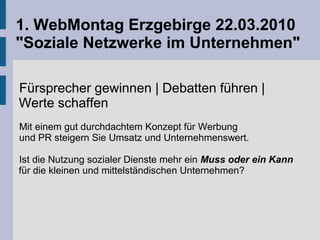 1. WebMontag Erzgebirge 22.03.2010
"Soziale Netzwerke im Unternehmen"
Fürsprecher gewinnen | Debatten führen |
Werte schaffen
Mit einem gut durchdachtem Konzept für Werbung
und PR steigern Sie Umsatz und Unternehmenswert.
Ist die Nutzung sozialer Dienste mehr ein Muss oder ein Kann
für die kleinen und mittelständischen Unternehmen?
 