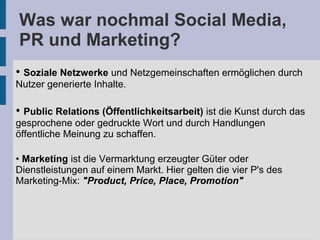 Was war nochmal Social Media,
PR und Marketing?
• Soziale Netzwerke und Netzgemeinschaften ermöglichen durch
Nutzer generierte Inhalte.
• Public Relations (Öffentlichkeitsarbeit) ist die Kunst durch das
gesprochene oder gedruckte Wort und durch Handlungen
öffentliche Meinung zu schaffen.
• Marketing ist die Vermarktung erzeugter Güter oder
Dienstleistungen auf einem Markt. Hier gelten die vier P's des
Marketing-Mix: "Product, Price, Place, Promotion"
 