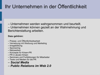 Ihr Unternehmen in der Öffentlichkeit
– Unternehmen werden wahrgenommen und beurteilt.
– Unternehmen können gezielt an der Wahrnehmung und
Berichterstattung arbeiten.
Dazu gehören:
– Presse- und Öffentlichkeitsarbeit
– Vernetzung mit Werbung und Marketing
– Imagebildung
– Sponsoring
– Netzwerken
– Konzepte für Krisen-PR
– PR in akuten Krisen
– Seminare und Fortbildungen für Mitarbeiter
– Texte und Medien für die PR
– Social Media
– Public Relations im Web 2.0
 