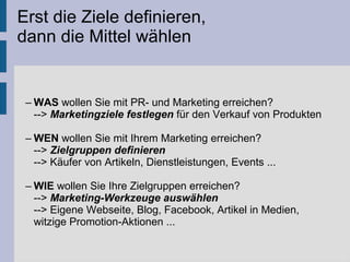 Erst die Ziele definieren,
dann die Mittel wählen
– WAS wollen Sie mit PR- und Marketing erreichen?
--> Marketingziele festlegen für den Verkauf von Produkten
– WEN wollen Sie mit Ihrem Marketing erreichen?
--> Zielgruppen definieren
--> Käufer von Artikeln, Dienstleistungen, Events ...
– WIE wollen Sie Ihre Zielgruppen erreichen?
--> Marketing-Werkzeuge auswählen
--> Eigene Webseite, Blog, Facebook, Artikel in Medien,
witzige Promotion-Aktionen ...
 
