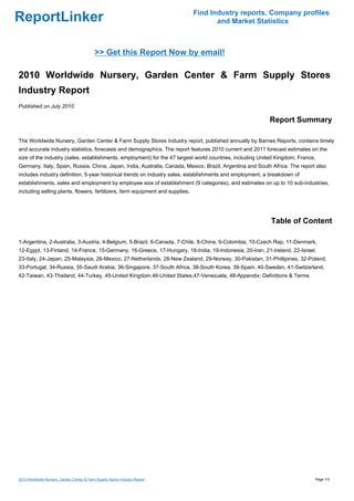 Find Industry reports, Company profiles
ReportLinker                                                                          and Market Statistics



                                            >> Get this Report Now by email!

2010 Worldwide Nursery, Garden Center & Farm Supply Stores
Industry Report
Published on July 2010

                                                                                                          Report Summary

The Worldwide Nursery, Garden Center & Farm Supply Stores Industry report, published annually by Barnes Reports, contains timely
and accurate industry statistics, forecasts and demographics. The report features 2010 current and 2011 forecast estimates on the
size of the industry (sales, establishments, employment) for the 47 largest world countries, including United Kingdom, France,
Germany, Italy, Spain, Russia, China, Japan, India, Australia, Canada, Mexico, Brazil, Argentina and South Africa. The report also
includes industry definition, 5-year historical trends on industry sales, establishments and employment, a breakdown of
establishments, sales and employment by employee size of establishment (9 categories), and estimates on up to 10 sub-industries,
including selling plants, flowers, fertilizers, farm equipment and supplies.




                                                                                                           Table of Content

1-Argentina, 2-Australia, 3-Austria, 4-Belgium, 5-Brazil, 6-Canada, 7-Chile, 8-China, 9-Colombia, 10-Czech Rep, 11-Denmark,
12-Egypt, 13-Finland, 14-France, 15-Germany, 16-Greece, 17-Hungary, 18-India, 19-Indonesia, 20-Iran, 21-Ireland, 22-Israel,
23-Italy, 24-Japan, 25-Malaysia, 26-Mexico, 27-Netherlands, 28-New Zealand, 29-Norway, 30-Pakistan, 31-Phillipines, 32-Poland,
33-Portugal, 34-Russia, 35-Saudi Arabia, 36-Singapore, 37-South Africa, 38-South Korea, 39-Spain, 40-Sweden, 41-Switzerland,
42-Taiwan, 43-Thailand, 44-Turkey, 45-United Kingdom,46-United States,47-Venezuela, 48-Appendix: Definitions & Terms




2010 Worldwide Nursery, Garden Center & Farm Supply Stores Industry Report                                                   Page 1/3
 