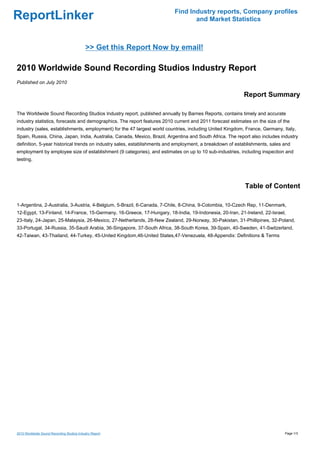 Find Industry reports, Company profiles
ReportLinker                                                                     and Market Statistics



                                            >> Get this Report Now by email!

2010 Worldwide Sound Recording Studios Industry Report
Published on July 2010

                                                                                                          Report Summary

The Worldwide Sound Recording Studios Industry report, published annually by Barnes Reports, contains timely and accurate
industry statistics, forecasts and demographics. The report features 2010 current and 2011 forecast estimates on the size of the
industry (sales, establishments, employment) for the 47 largest world countries, including United Kingdom, France, Germany, Italy,
Spain, Russia, China, Japan, India, Australia, Canada, Mexico, Brazil, Argentina and South Africa. The report also includes industry
definition, 5-year historical trends on industry sales, establishments and employment, a breakdown of establishments, sales and
employment by employee size of establishment (9 categories), and estimates on up to 10 sub-industries, including inspection and
testing.




                                                                                                           Table of Content

1-Argentina, 2-Australia, 3-Austria, 4-Belgium, 5-Brazil, 6-Canada, 7-Chile, 8-China, 9-Colombia, 10-Czech Rep, 11-Denmark,
12-Egypt, 13-Finland, 14-France, 15-Germany, 16-Greece, 17-Hungary, 18-India, 19-Indonesia, 20-Iran, 21-Ireland, 22-Israel,
23-Italy, 24-Japan, 25-Malaysia, 26-Mexico, 27-Netherlands, 28-New Zealand, 29-Norway, 30-Pakistan, 31-Phillipines, 32-Poland,
33-Portugal, 34-Russia, 35-Saudi Arabia, 36-Singapore, 37-South Africa, 38-South Korea, 39-Spain, 40-Sweden, 41-Switzerland,
42-Taiwan, 43-Thailand, 44-Turkey, 45-United Kingdom,46-United States,47-Venezuela, 48-Appendix: Definitions & Terms




2010 Worldwide Sound Recording Studios Industry Report                                                                       Page 1/3
 