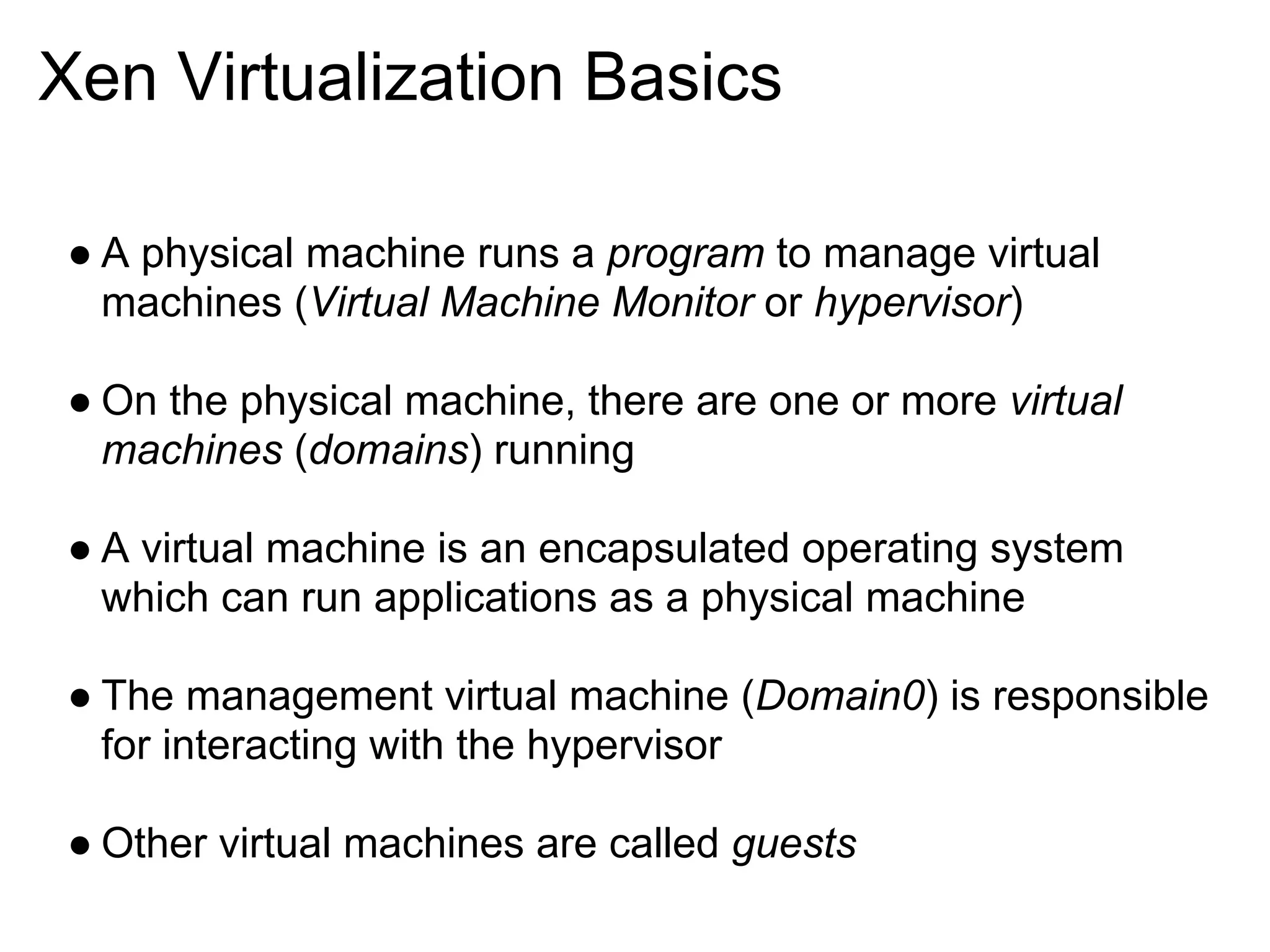 Xen Virtualization Basics

● A physical machine runs a program to manage virtual
  machines (Virtual Machine Monitor or hypervisor)

● On the physical machine, there are one or more virtual
  machines (domains) running

● A virtual machine is an encapsulated operating system
  which can run applications as a physical machine

● The management virtual machine (Domain0) is responsible
  for interacting with the hypervisor

● Other virtual machines are called guests
 