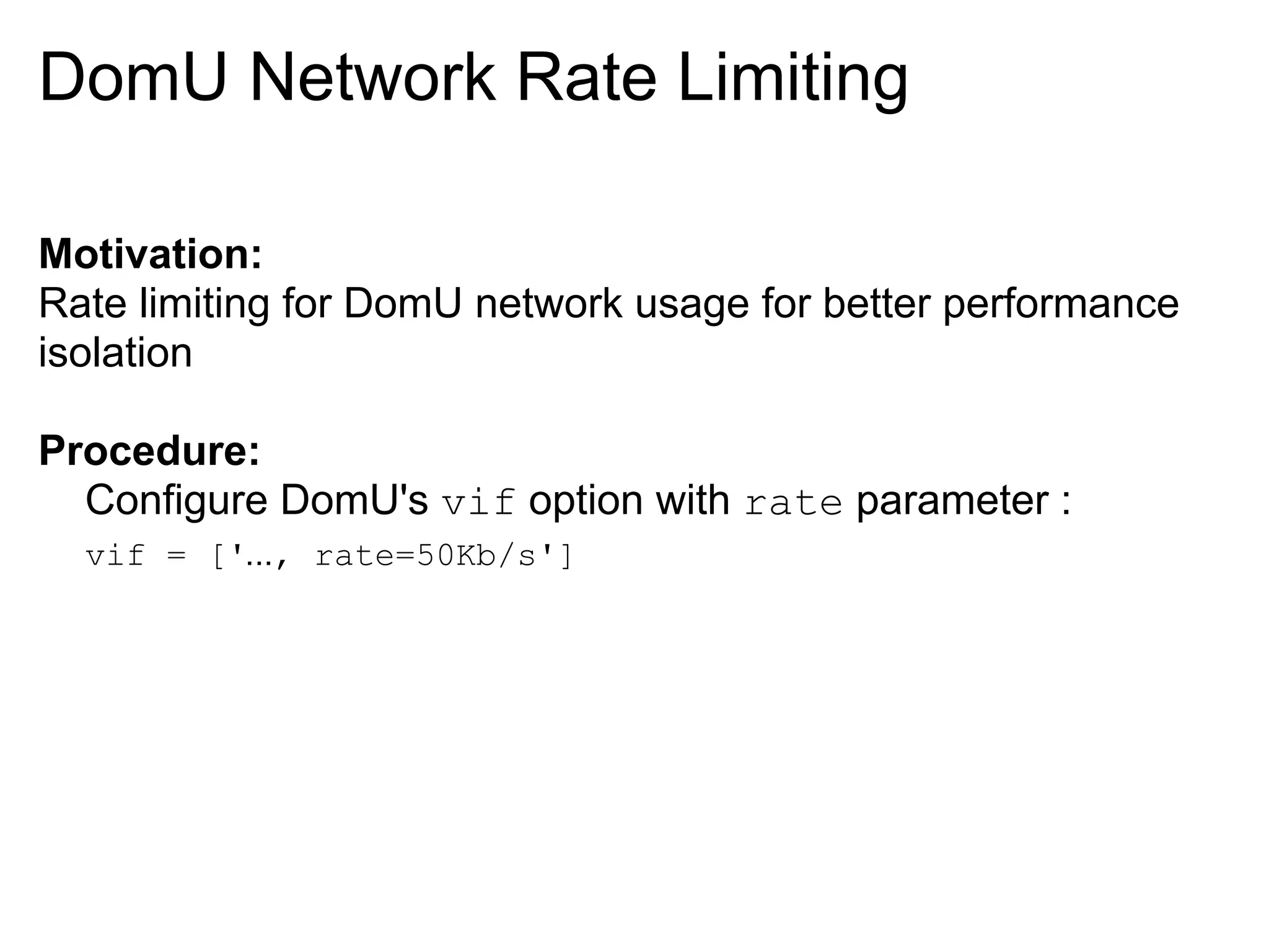 DomU Network Rate Limiting

Motivation:
Rate limiting for DomU network usage for better performance
isolation

Procedure:
  Configure DomU's vif option with rate parameter :
  vif = ['..., rate=50Kb/s']
 