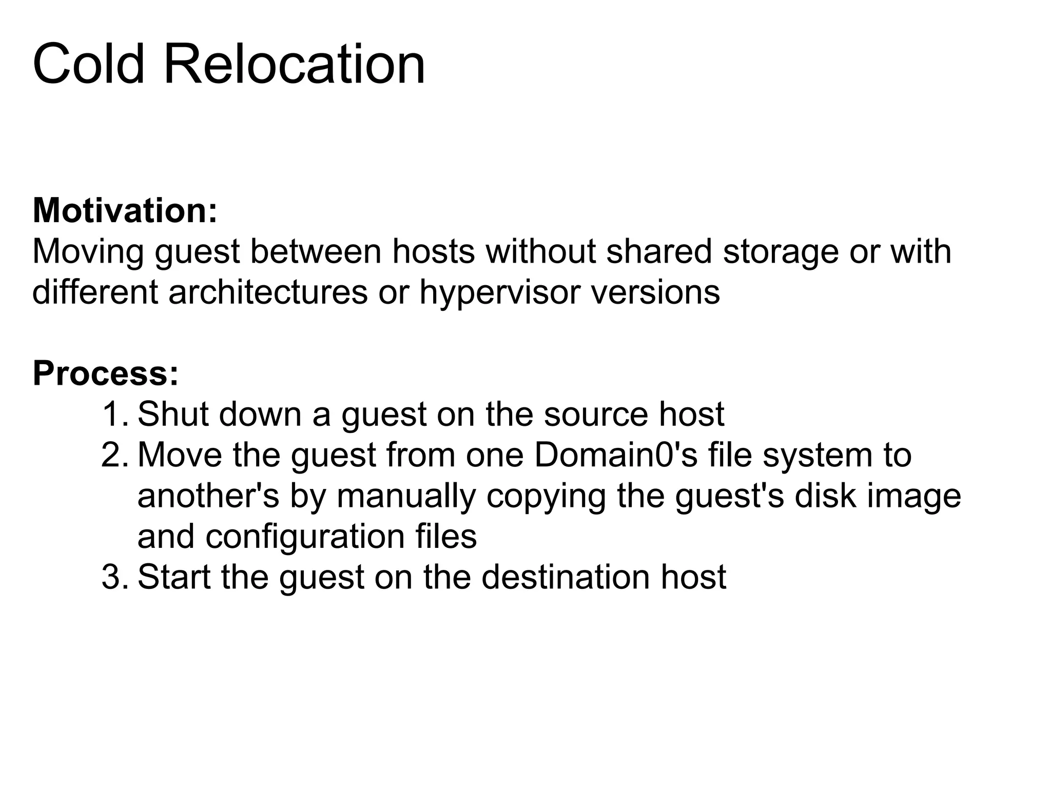 Cold Relocation

Motivation:
Moving guest between hosts without shared storage or with
different architectures or hypervisor versions

Process:
    1. Shut down a guest on the source host
    2. Move the guest from one Domain0's file system to
       another's by manually copying the guest's disk image
       and configuration files
    3. Start the guest on the destination host
 