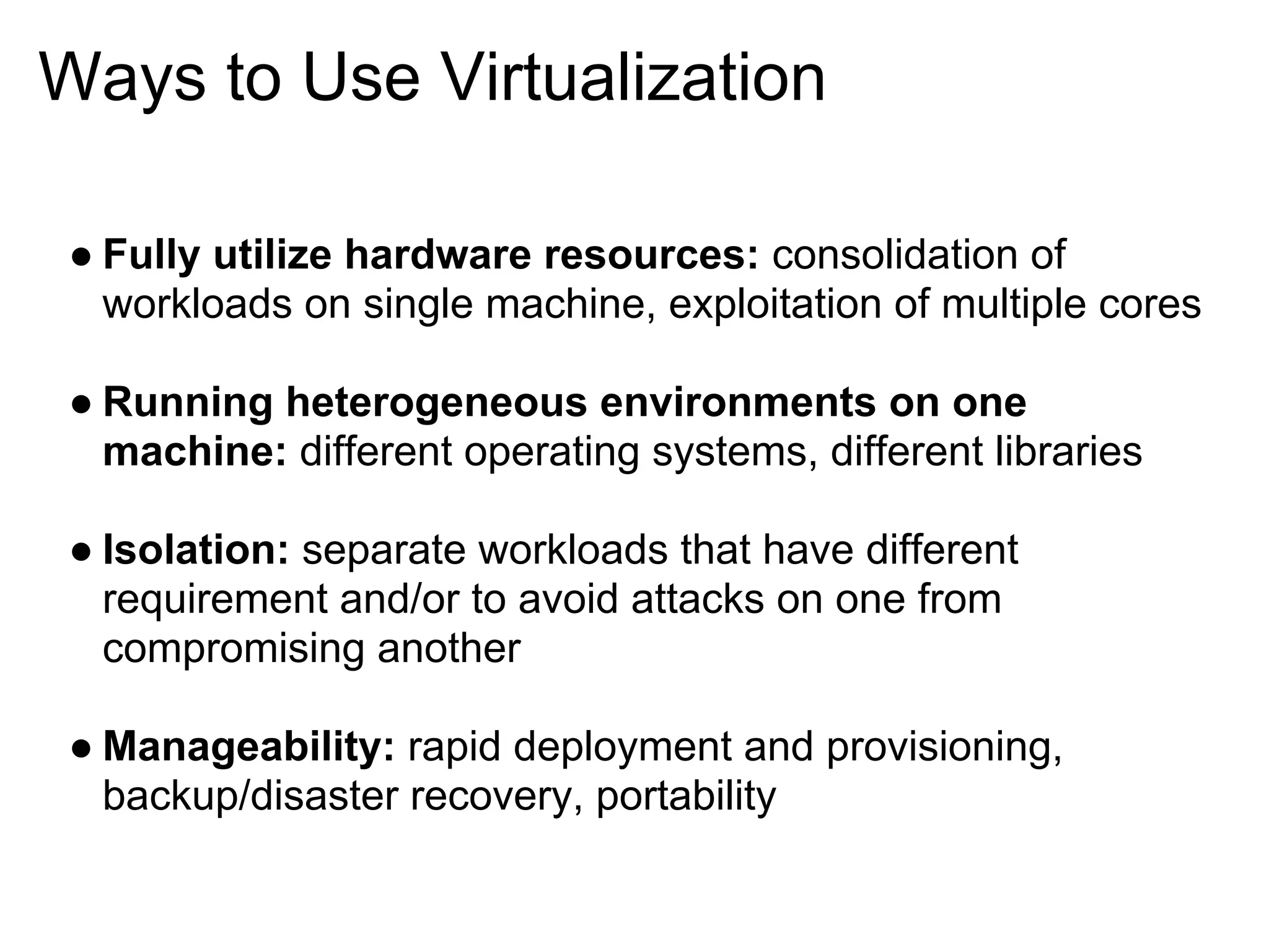 Ways to Use Virtualization

● Fully utilize hardware resources: consolidation of
  workloads on single machine, exploitation of multiple cores

● Running heterogeneous environments on one
  machine: different operating systems, different libraries

● Isolation: separate workloads that have different
  requirement and/or to avoid attacks on one from
  compromising another

● Manageability: rapid deployment and provisioning,
  backup/disaster recovery, portability
 