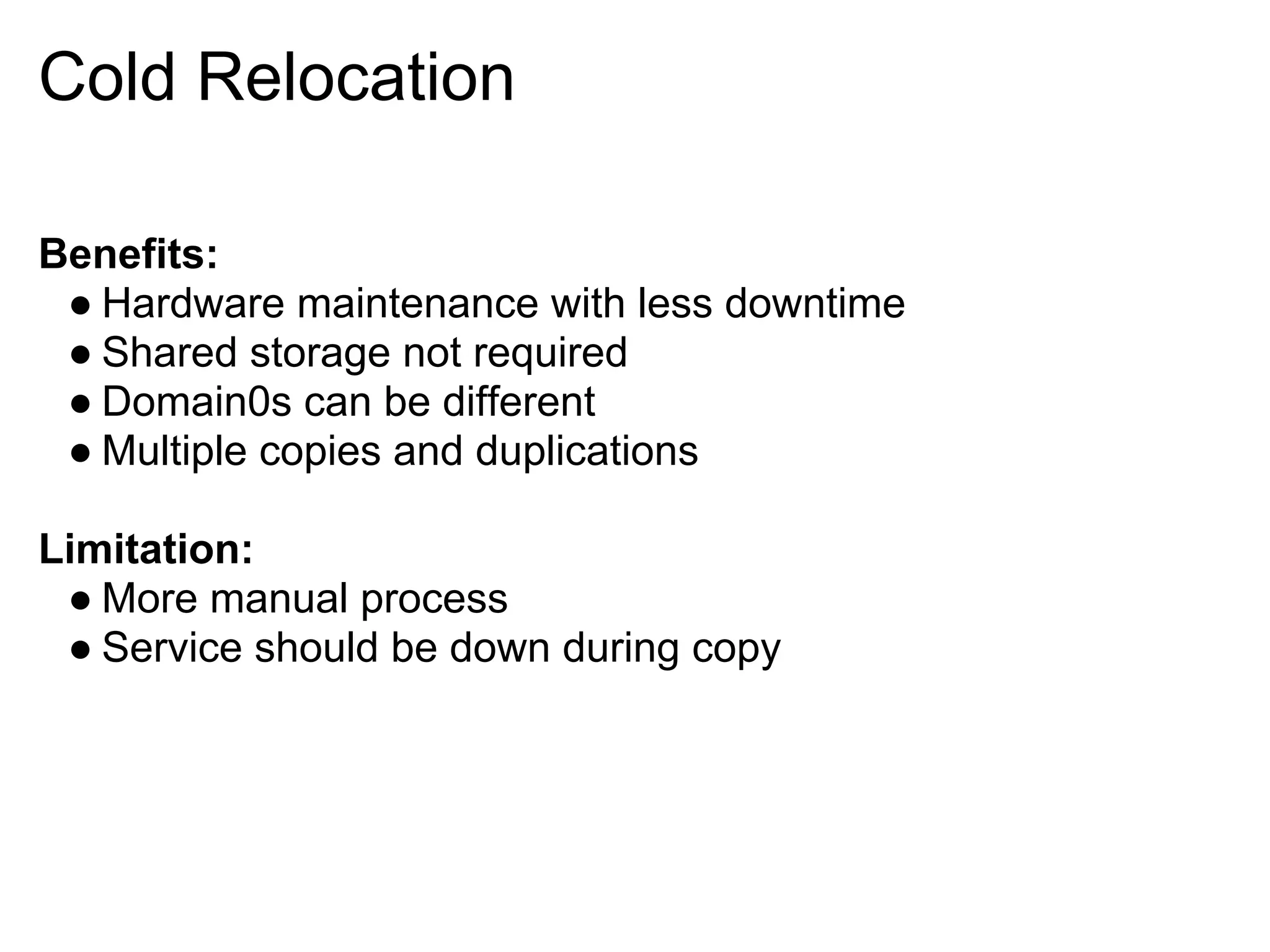 Cold Relocation

Benefits:
 ● Hardware maintenance with less downtime
 ● Shared storage not required
 ● Domain0s can be different
 ● Multiple copies and duplications

Limitation:
 ● More manual process
 ● Service should be down during copy
 