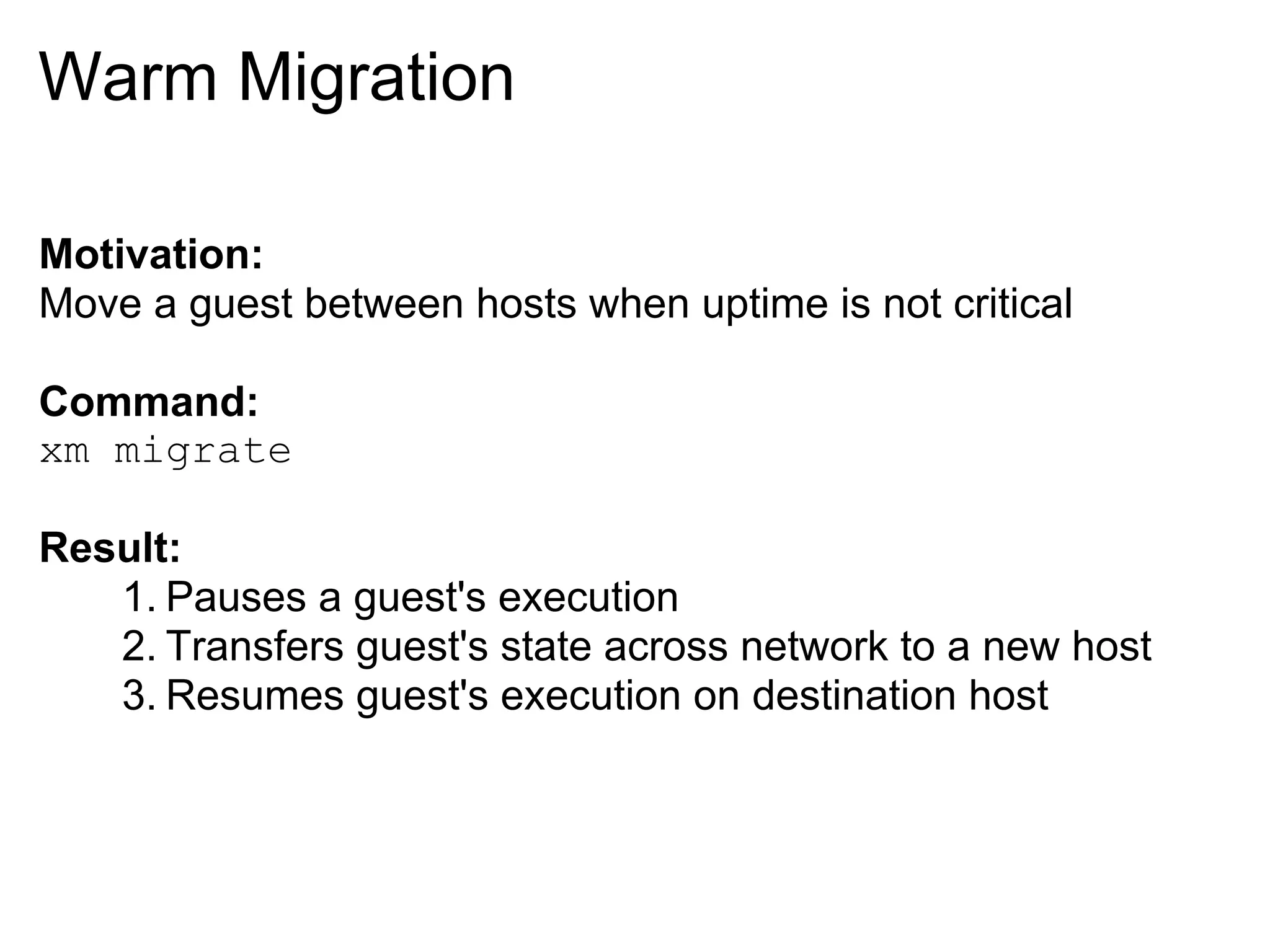 Warm Migration

Motivation:
Move a guest between hosts when uptime is not critical

Command:
xm migrate

Result:
   1. Pauses a guest's execution
   2. Transfers guest's state across network to a new host
   3. Resumes guest's execution on destination host
 