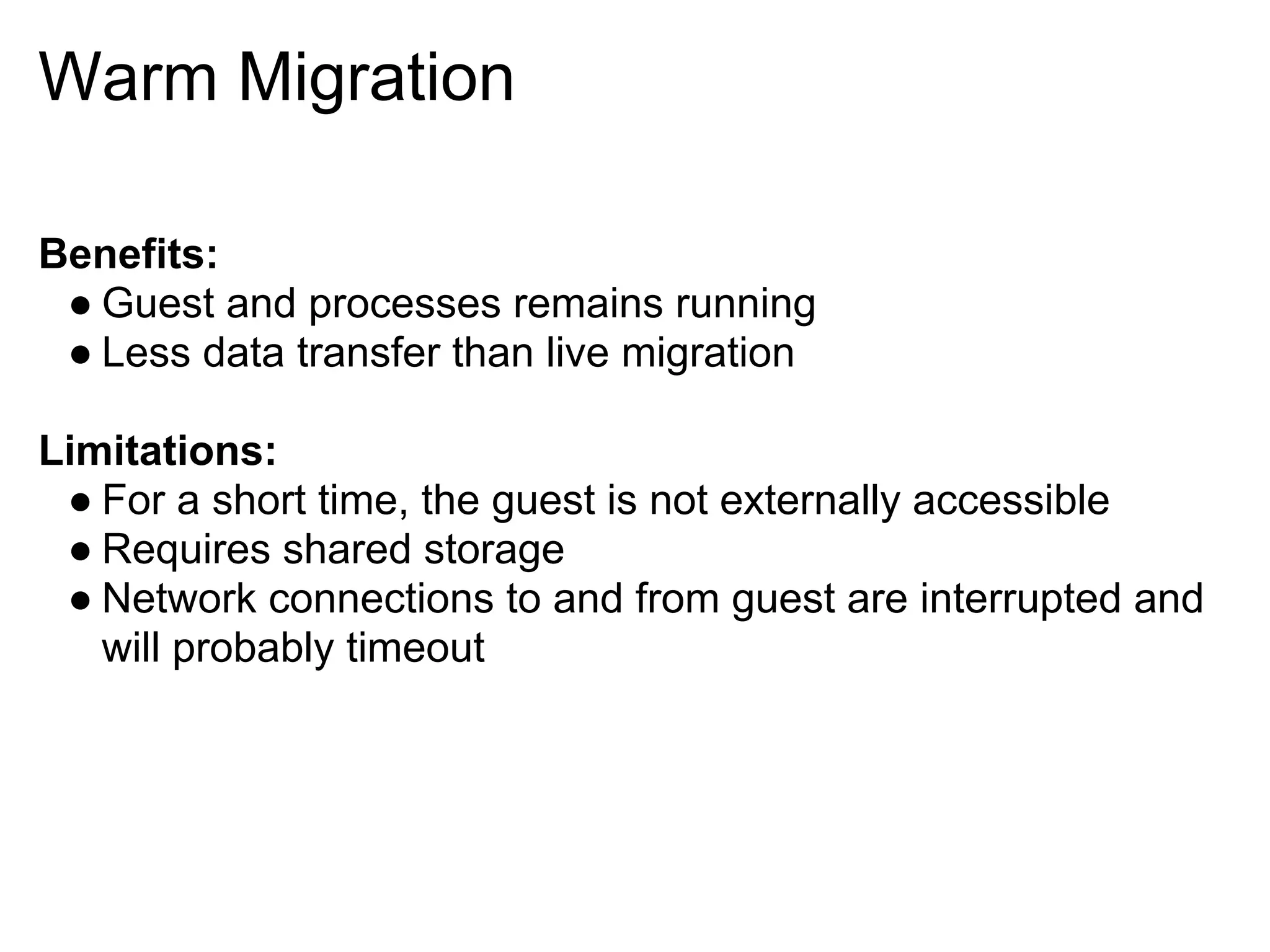 Warm Migration

Benefits:
 ● Guest and processes remains running
 ● Less data transfer than live migration

Limitations:
 ● For a short time, the guest is not externally accessible
 ● Requires shared storage
 ● Network connections to and from guest are interrupted and
   will probably timeout
 