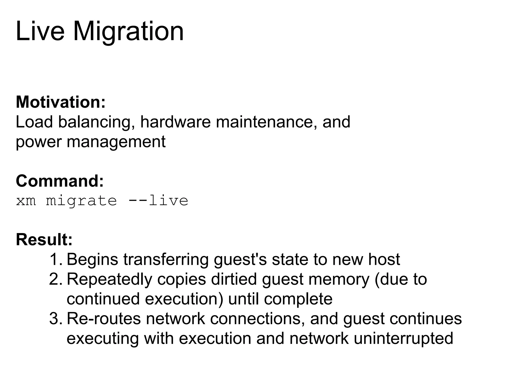 Live Migration

Motivation:
Load balancing, hardware maintenance, and
power management

Command:
xm migrate --live

Result:
   1. Begins transferring guest's state to new host
   2. Repeatedly copies dirtied guest memory (due to
      continued execution) until complete
   3. Re-routes network connections, and guest continues
      executing with execution and network uninterrupted
 