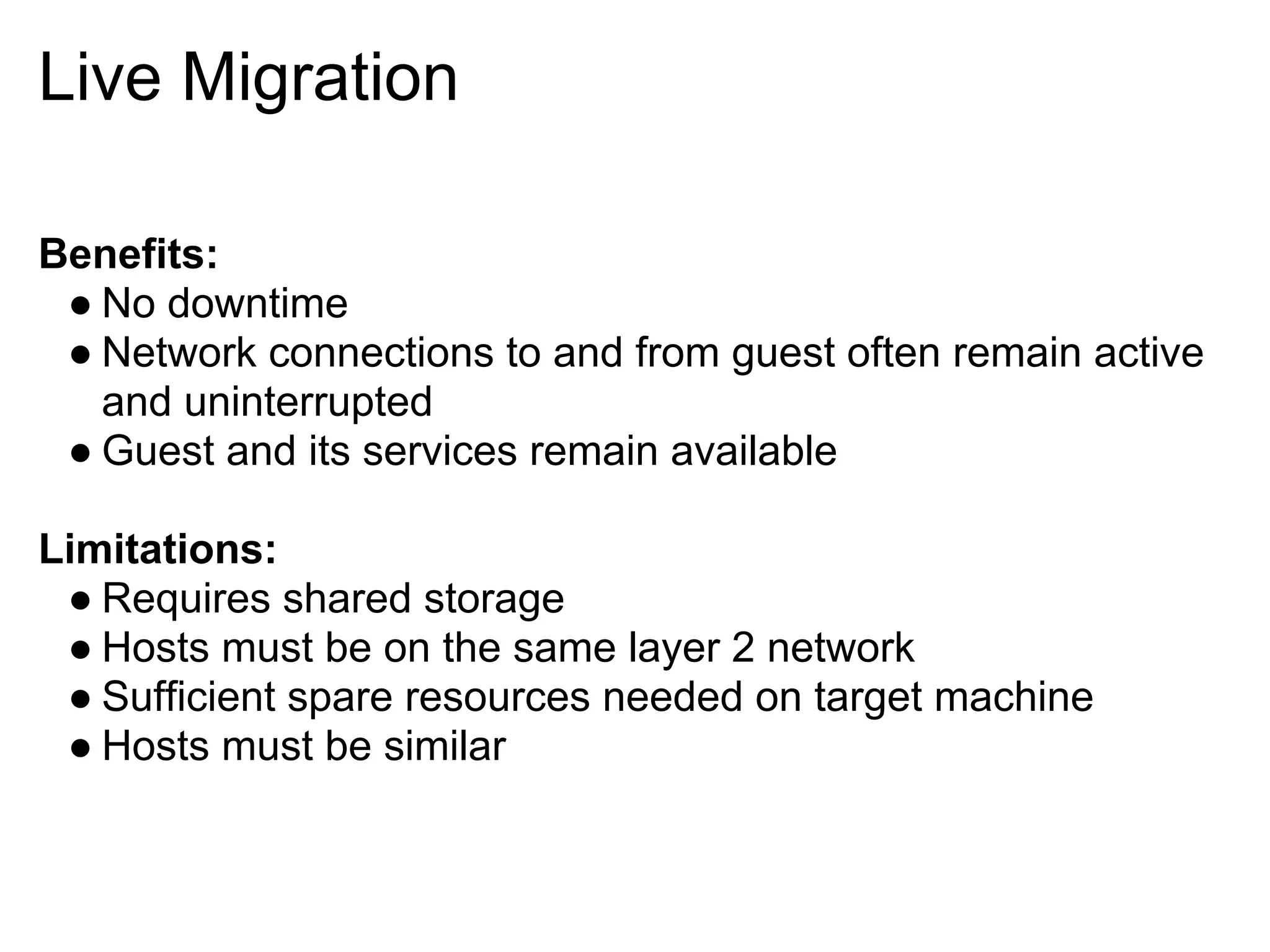 Live Migration

Benefits:
 ● No downtime
 ● Network connections to and from guest often remain active
   and uninterrupted
 ● Guest and its services remain available

Limitations:
 ● Requires shared storage
 ● Hosts must be on the same layer 2 network
 ● Sufficient spare resources needed on target machine
 ● Hosts must be similar
 