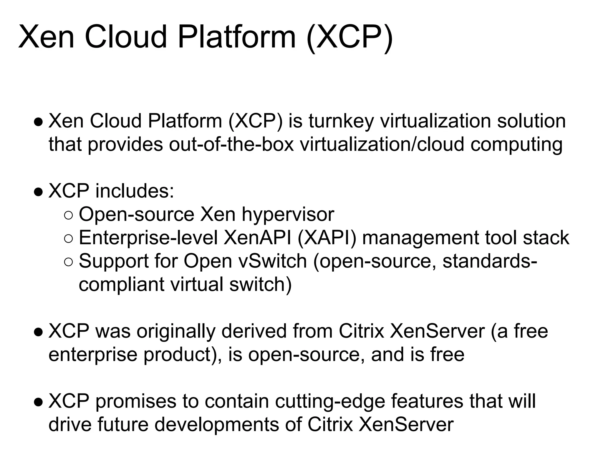 Xen Cloud Platform (XCP)

● Xen Cloud Platform (XCP) is turnkey virtualization solution
  that provides out-of-the-box virtualization/cloud computing

● XCP includes:
   ○ Open-source Xen hypervisor
   ○ Enterprise-level XenAPI (XAPI) management tool stack
   ○ Support for Open vSwitch (open-source, standards-
     compliant virtual switch)

● XCP was originally derived from Citrix XenServer (a free
  enterprise product), is open-source, and is free

● XCP promises to contain cutting-edge features that will
  drive future developments of Citrix XenServer
 