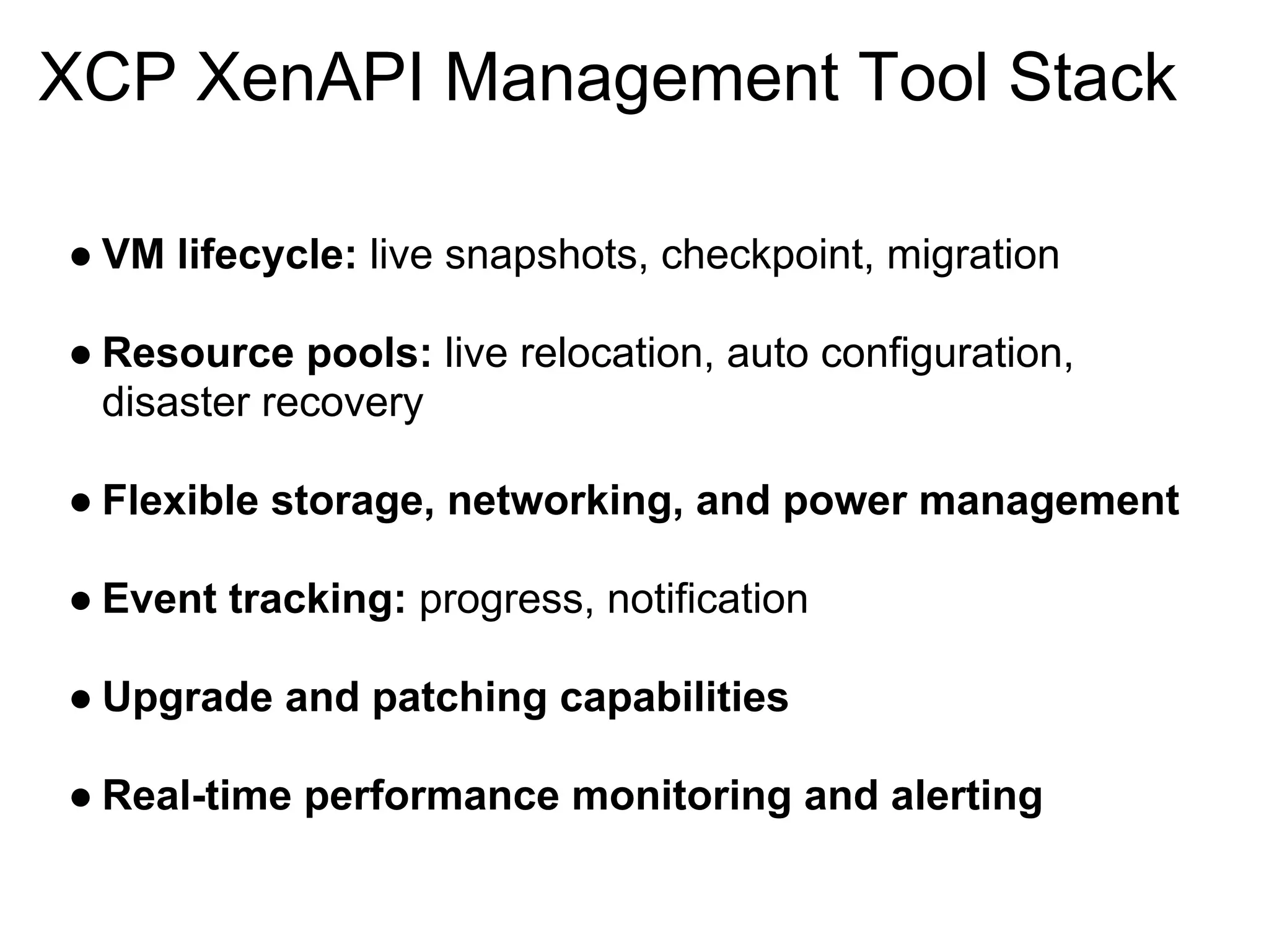 XCP XenAPI Management Tool Stack

● VM lifecycle: live snapshots, checkpoint, migration

● Resource pools: live relocation, auto configuration,
  disaster recovery

● Flexible storage, networking, and power management

● Event tracking: progress, notification

● Upgrade and patching capabilities

● Real-time performance monitoring and alerting
 