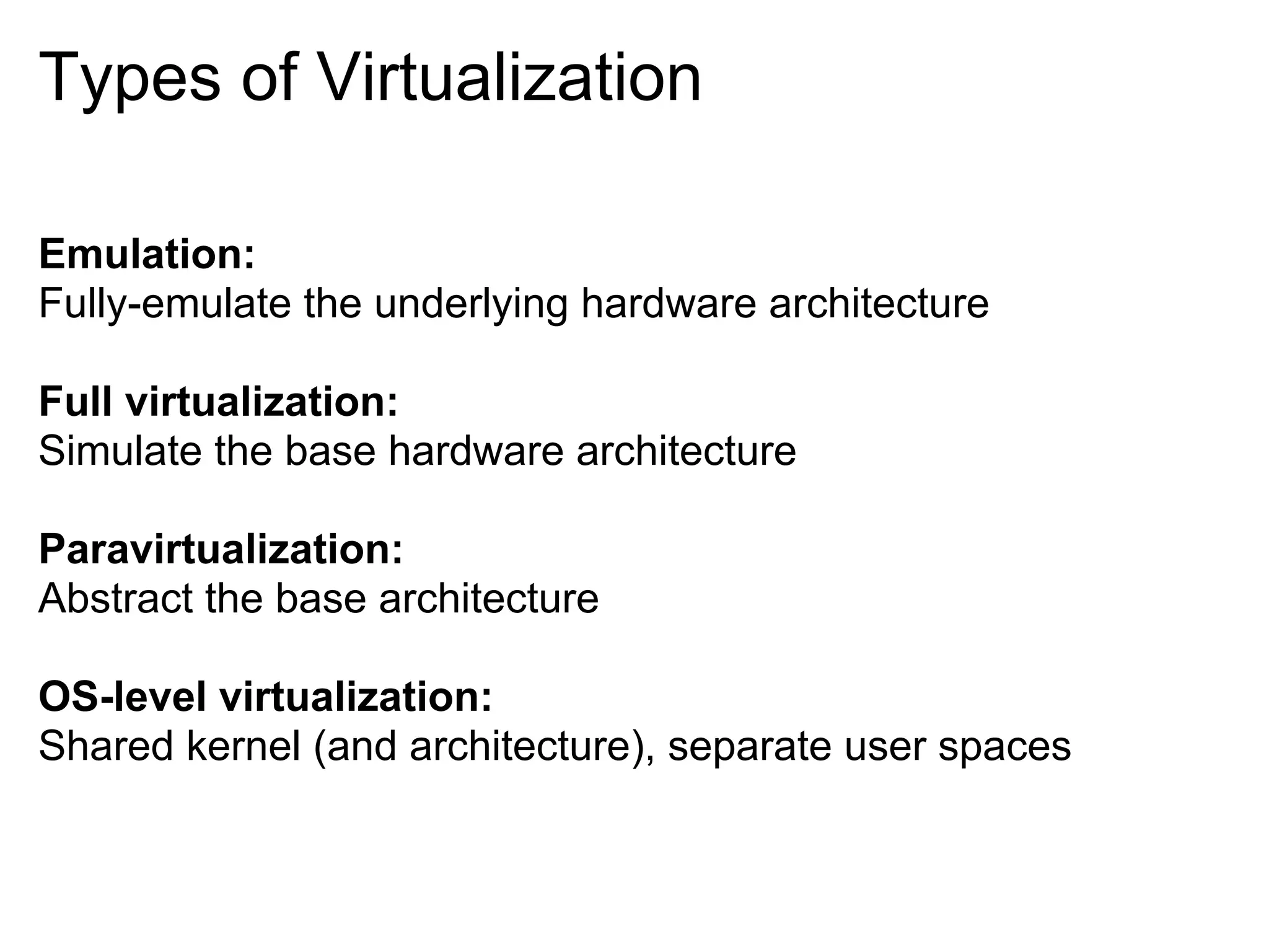 Types of Virtualization

Emulation:
Fully-emulate the underlying hardware architecture

Full virtualization:
Simulate the base hardware architecture

Paravirtualization:
Abstract the base architecture

OS-level virtualization:
Shared kernel (and architecture), separate user spaces
 