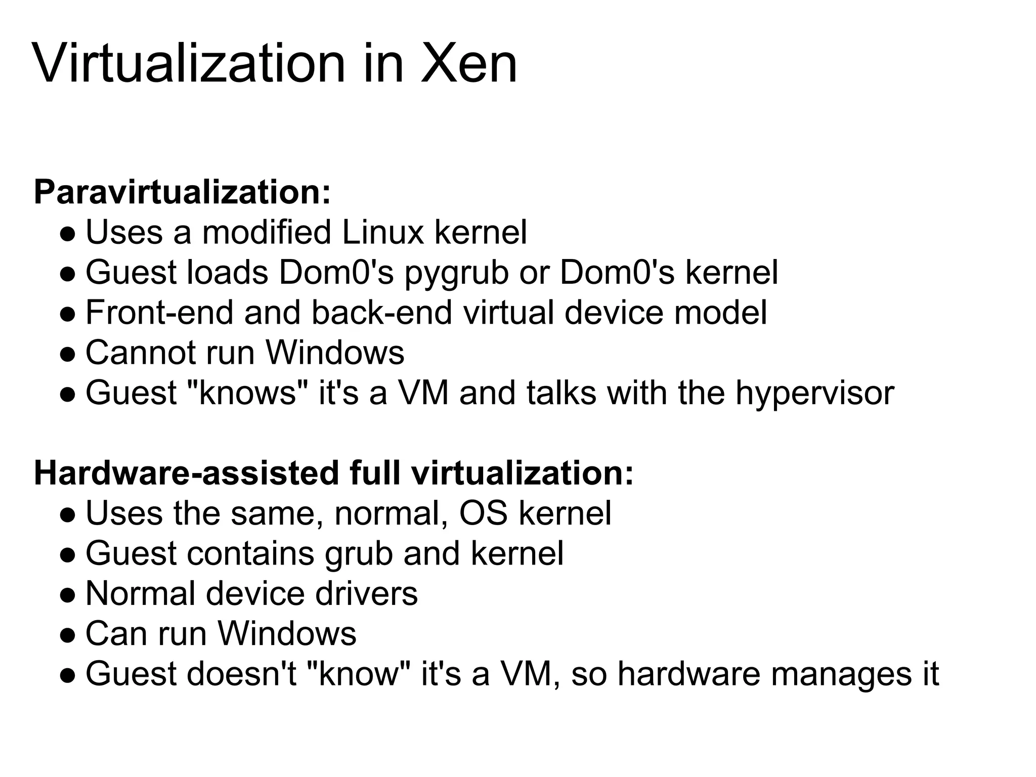 Virtualization in Xen

Paravirtualization:
 ● Uses a modified Linux kernel
 ● Guest loads Dom0's pygrub or Dom0's kernel
 ● Front-end and back-end virtual device model
 ● Cannot run Windows
 ● Guest "knows" it's a VM and talks with the hypervisor

Hardware-assisted full virtualization:
 ● Uses the same, normal, OS kernel
 ● Guest contains grub and kernel
 ● Normal device drivers
 ● Can run Windows
 ● Guest doesn't "know" it's a VM, so hardware manages it
 