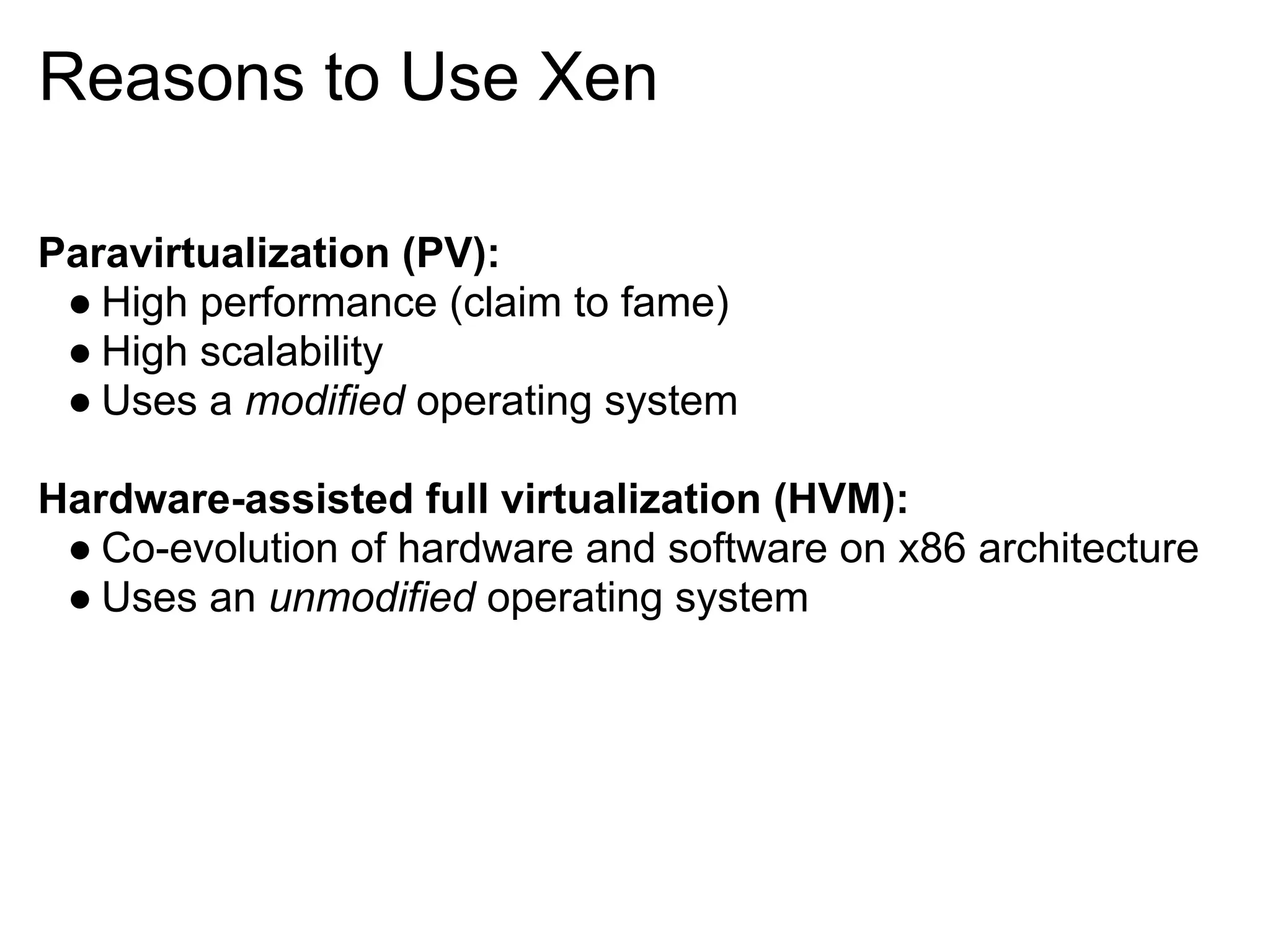 Reasons to Use Xen

Paravirtualization (PV):
 ● High performance (claim to fame)
 ● High scalability
 ● Uses a modified operating system

Hardware-assisted full virtualization (HVM):
 ● Co-evolution of hardware and software on x86 architecture
 ● Uses an unmodified operating system
 