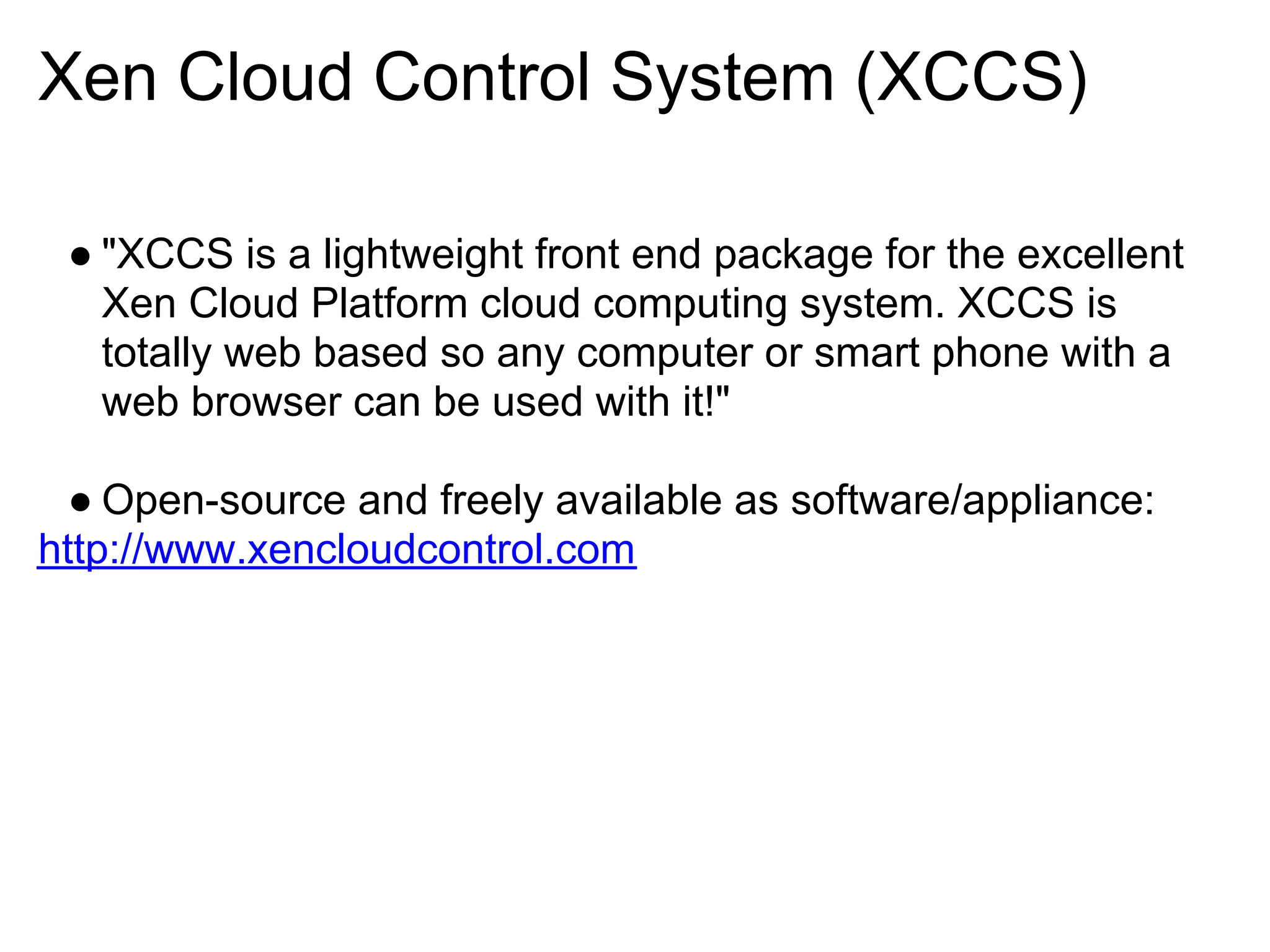 Xen Cloud Control System (XCCS)

 ● "XCCS is a lightweight front end package for the excellent
   Xen Cloud Platform cloud computing system. XCCS is
   totally web based so any computer or smart phone with a
   web browser can be used with it!"

  ● Open-source and freely available as software/appliance:
http://www.xencloudcontrol.com
 