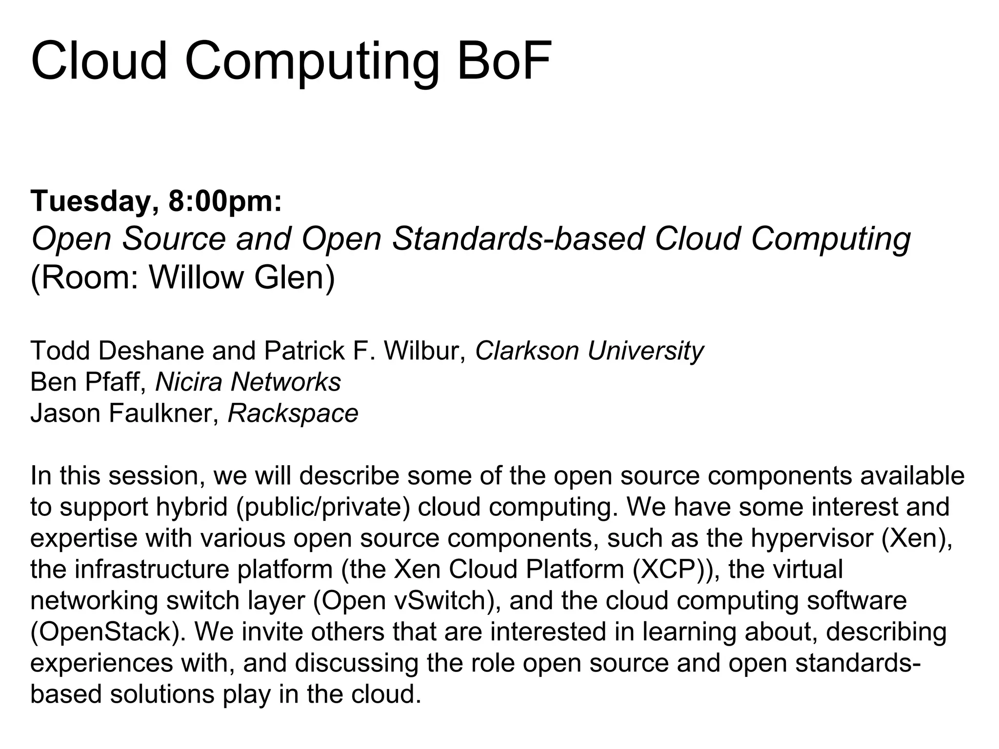 Cloud Computing BoF

Tuesday, 8:00pm:
Open Source and Open Standards-based Cloud Computing
(Room: Willow Glen)

Todd Deshane and Patrick F. Wilbur, Clarkson University
Ben Pfaff, Nicira Networks
Jason Faulkner, Rackspace

In this session, we will describe some of the open source components available
to support hybrid (public/private) cloud computing. We have some interest and
expertise with various open source components, such as the hypervisor (Xen),
the infrastructure platform (the Xen Cloud Platform (XCP)), the virtual
networking switch layer (Open vSwitch), and the cloud computing software
(OpenStack). We invite others that are interested in learning about, describing
experiences with, and discussing the role open source and open standards-
based solutions play in the cloud.
 