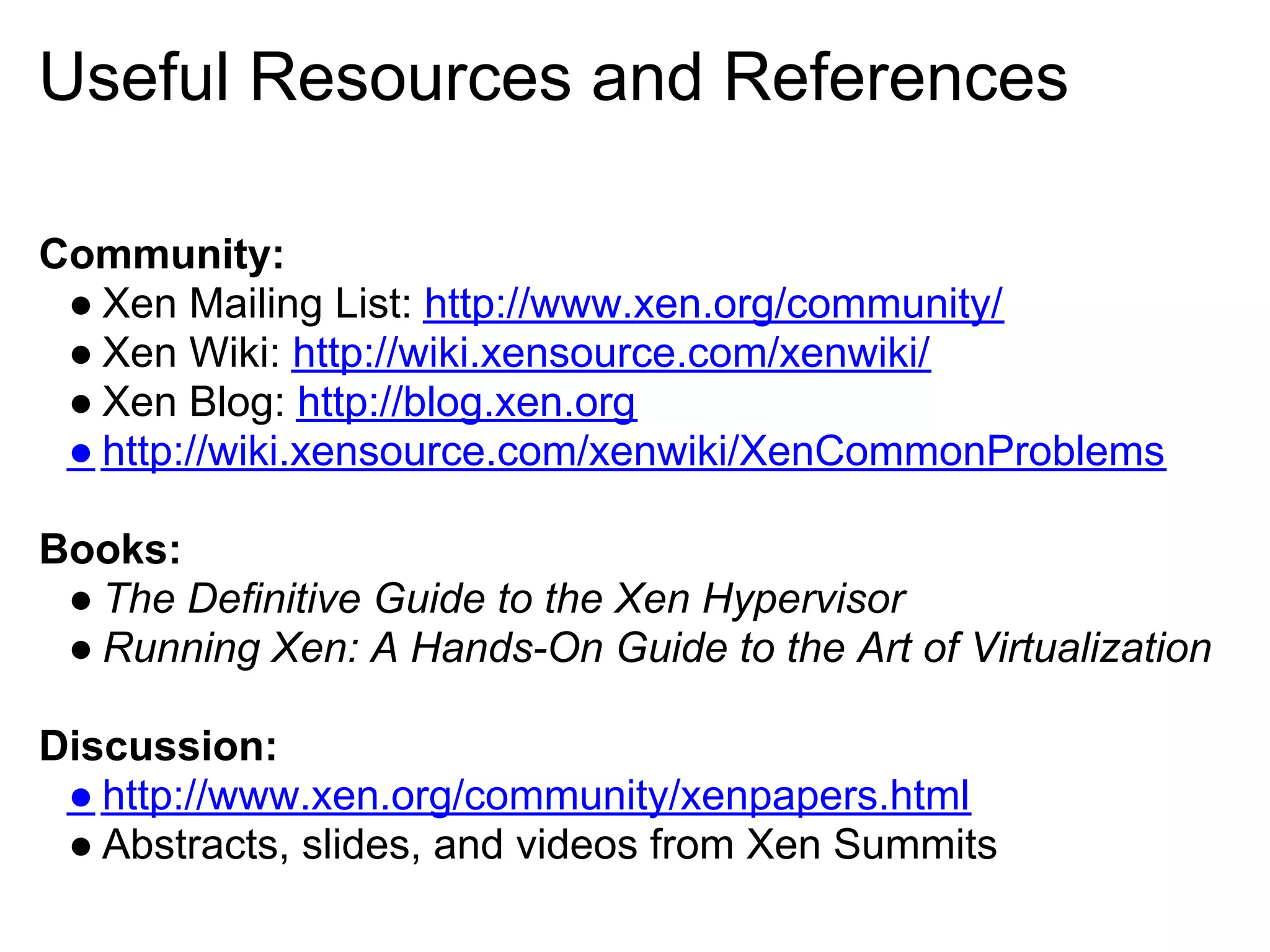Useful Resources and References

Community:
 ● Xen Mailing List: http://www.xen.org/community/
 ● Xen Wiki: http://wiki.xensource.com/xenwiki/
 ● Xen Blog: http://blog.xen.org
 ● http://wiki.xensource.com/xenwiki/XenCommonProblems

Books:
 ● The Definitive Guide to the Xen Hypervisor
 ● Running Xen: A Hands-On Guide to the Art of Virtualization

Discussion:
 ● http://www.xen.org/community/xenpapers.html
 ● Abstracts, slides, and videos from Xen Summits
 