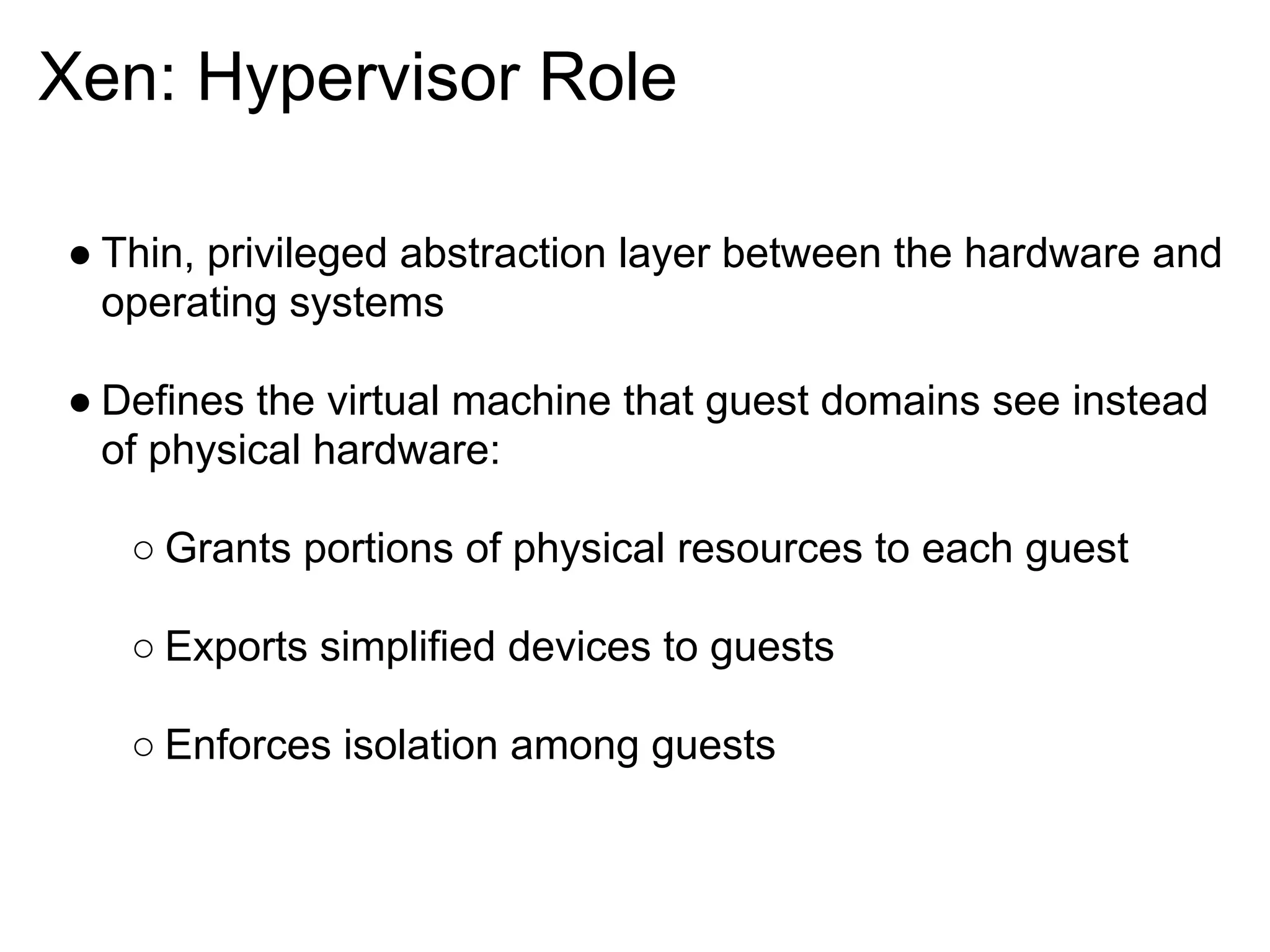 Xen: Hypervisor Role

● Thin, privileged abstraction layer between the hardware and
  operating systems

● Defines the virtual machine that guest domains see instead
  of physical hardware:

   ○ Grants portions of physical resources to each guest

   ○ Exports simplified devices to guests

   ○ Enforces isolation among guests
 