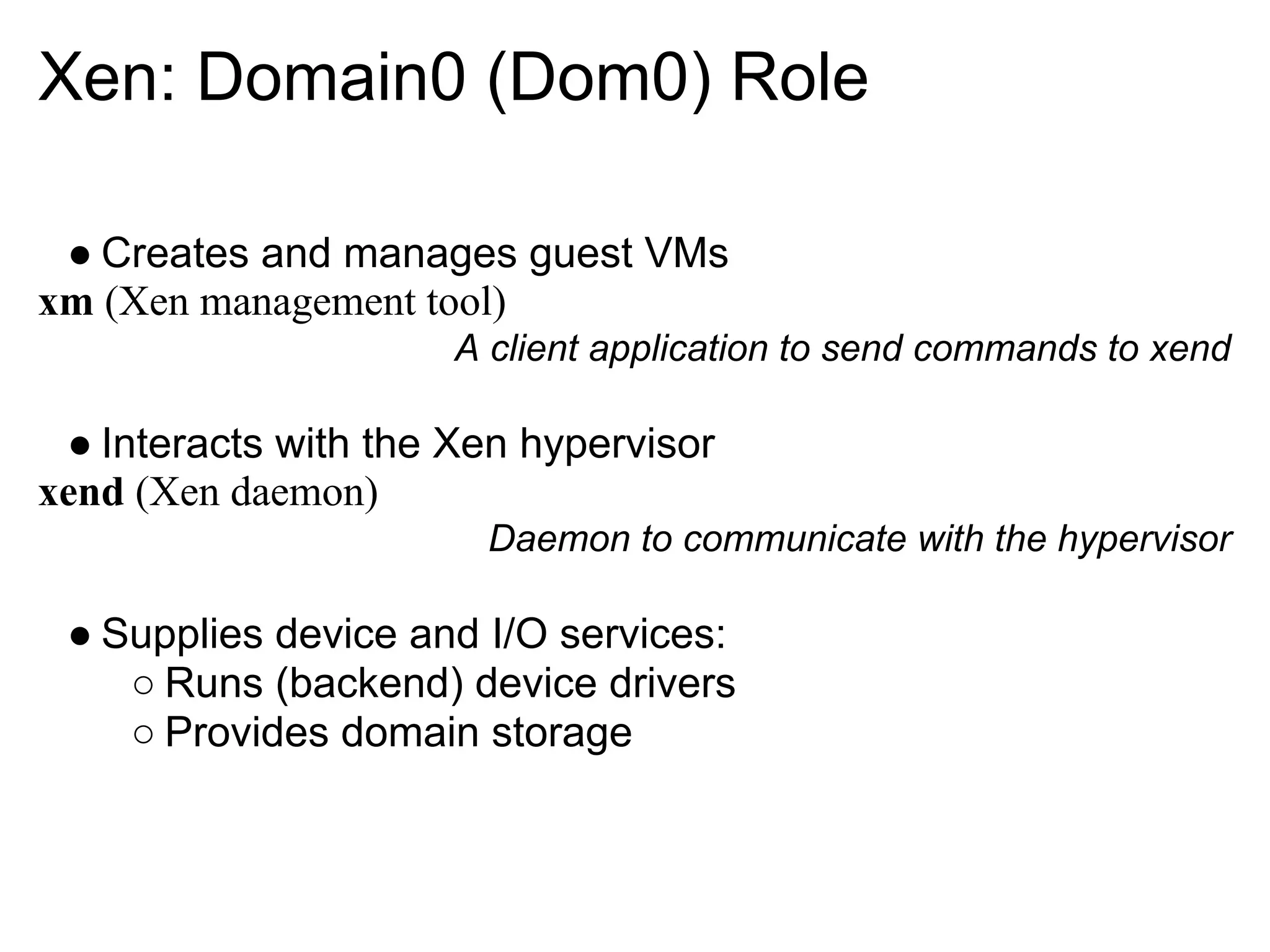 Xen: Domain0 (Dom0) Role

 ● Creates and manages guest VMs
xm (Xen management tool)
                      A client application to send commands to xend

 ● Interacts with the Xen hypervisor
xend (Xen daemon)
                       Daemon to communicate with the hypervisor

 ● Supplies device and I/O services:
    ○ Runs (backend) device drivers
    ○ Provides domain storage
 