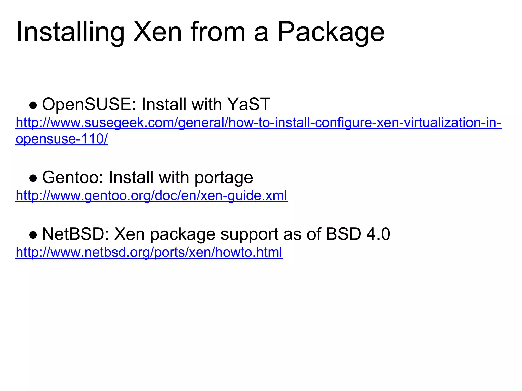 Installing Xen from a Package

 ● OpenSUSE: Install with YaST
http://www.susegeek.com/general/how-to-install-configure-xen-virtualization-in-
opensuse-110/

 ● Gentoo: Install with portage
http://www.gentoo.org/doc/en/xen-guide.xml

 ● NetBSD: Xen package support as of BSD 4.0
http://www.netbsd.org/ports/xen/howto.html
 