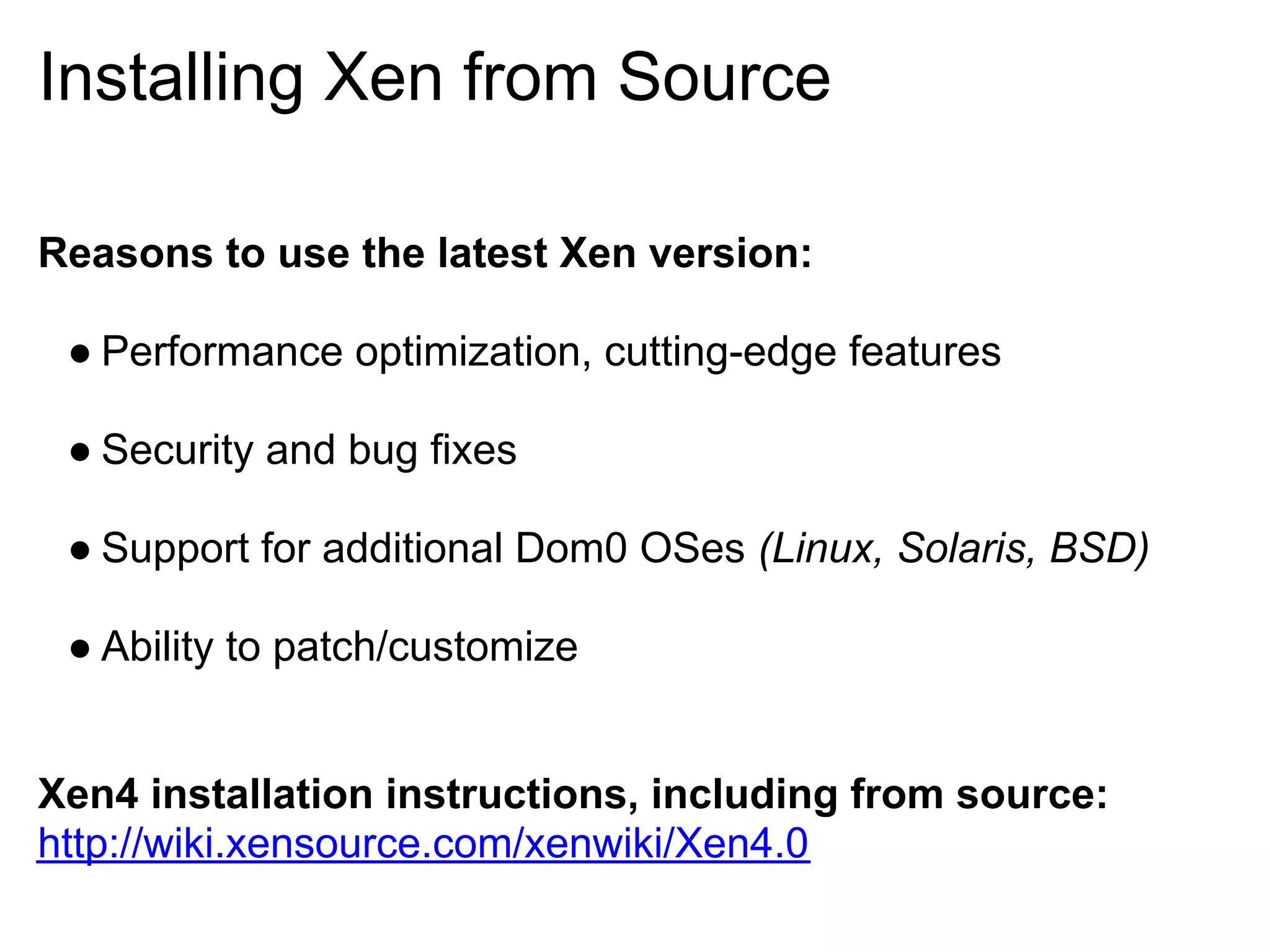 Installing Xen from Source

Reasons to use the latest Xen version:

 ● Performance optimization, cutting-edge features

 ● Security and bug fixes

 ● Support for additional Dom0 OSes (Linux, Solaris, BSD)

 ● Ability to patch/customize


Xen4 installation instructions, including from source:
http://wiki.xensource.com/xenwiki/Xen4.0
 