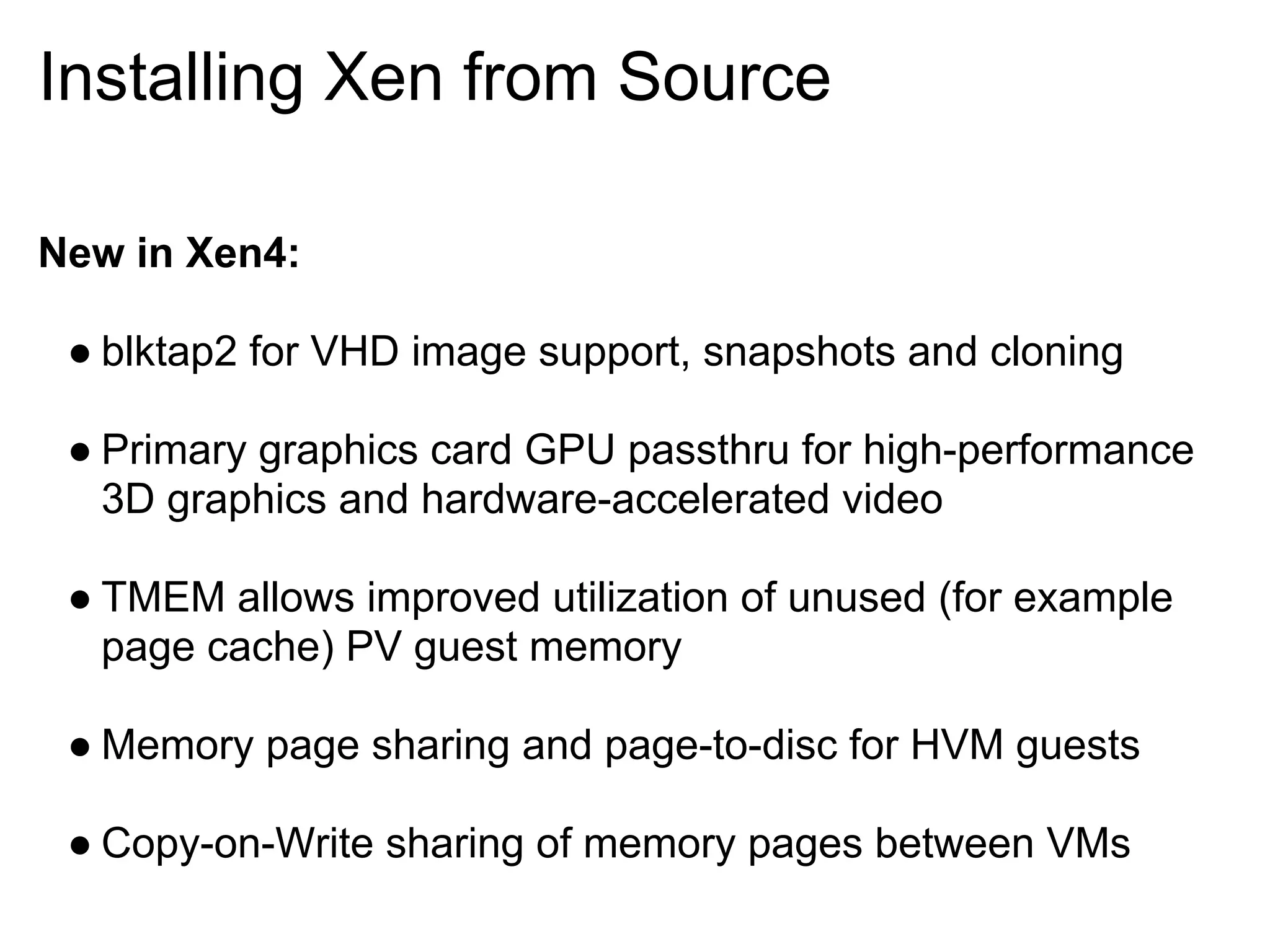 Installing Xen from Source

New in Xen4:

 ● blktap2 for VHD image support, snapshots and cloning

 ● Primary graphics card GPU passthru for high-performance
   3D graphics and hardware-accelerated video

 ● TMEM allows improved utilization of unused (for example
   page cache) PV guest memory

 ● Memory page sharing and page-to-disc for HVM guests

 ● Copy-on-Write sharing of memory pages between VMs
 