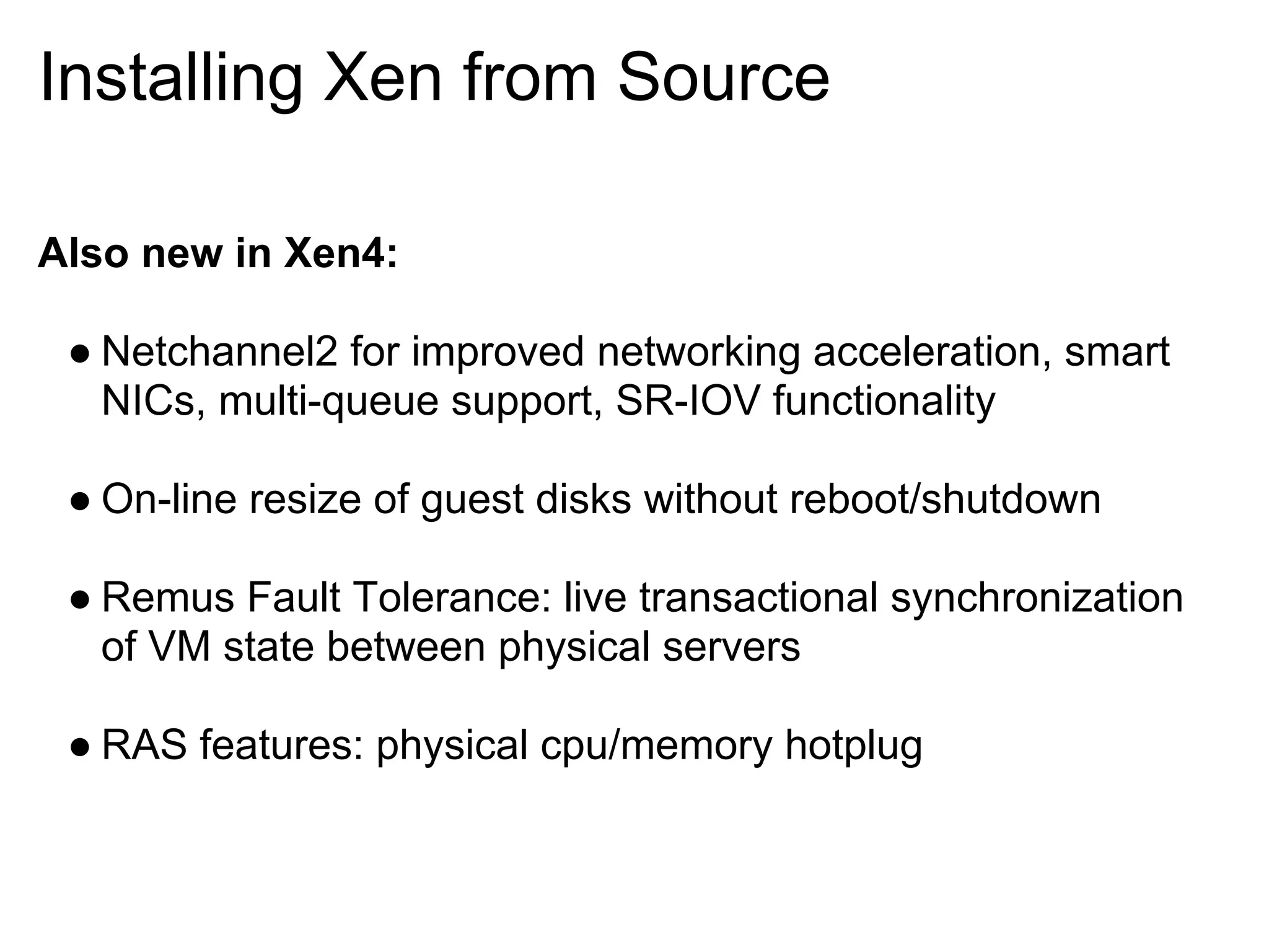 Installing Xen from Source

Also new in Xen4:

 ● Netchannel2 for improved networking acceleration, smart
   NICs, multi-queue support, SR-IOV functionality

 ● On-line resize of guest disks without reboot/shutdown

 ● Remus Fault Tolerance: live transactional synchronization
   of VM state between physical servers

 ● RAS features: physical cpu/memory hotplug
 