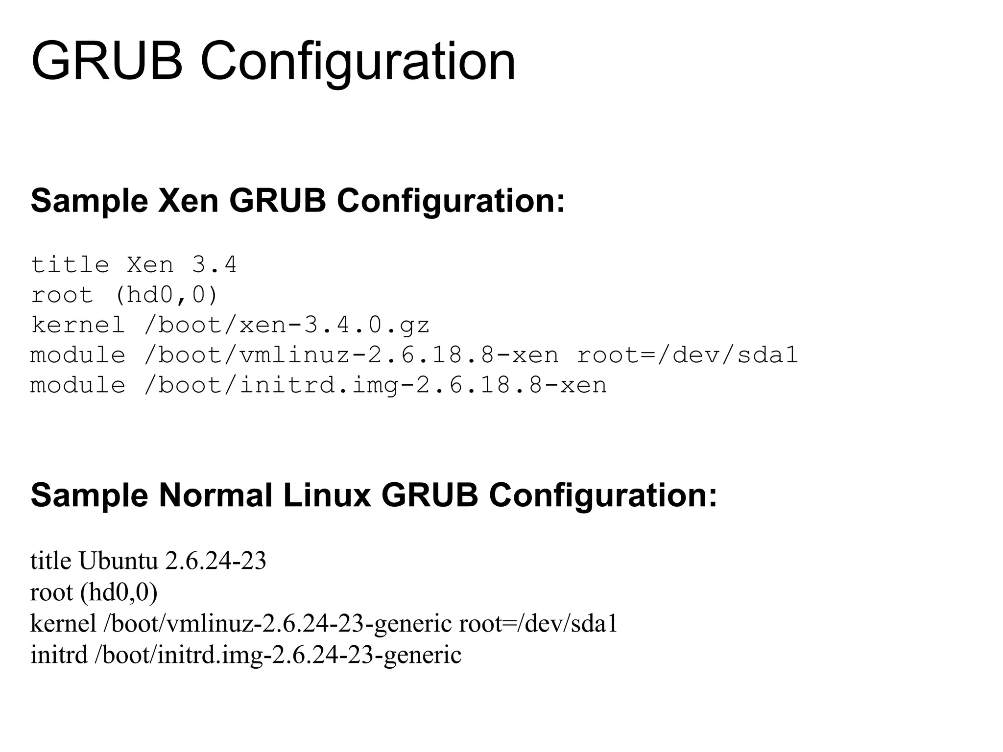GRUB Configuration

Sample Xen GRUB Configuration:
title Xen 3.4
root (hd0,0)
kernel /boot/xen-3.4.0.gz
module /boot/vmlinuz-2.6.18.8-xen root=/dev/sda1
module /boot/initrd.img-2.6.18.8-xen



Sample Normal Linux GRUB Configuration:
title Ubuntu 2.6.24-23
root (hd0,0)
kernel /boot/vmlinuz-2.6.24-23-generic root=/dev/sda1
initrd /boot/initrd.img-2.6.24-23-generic
 