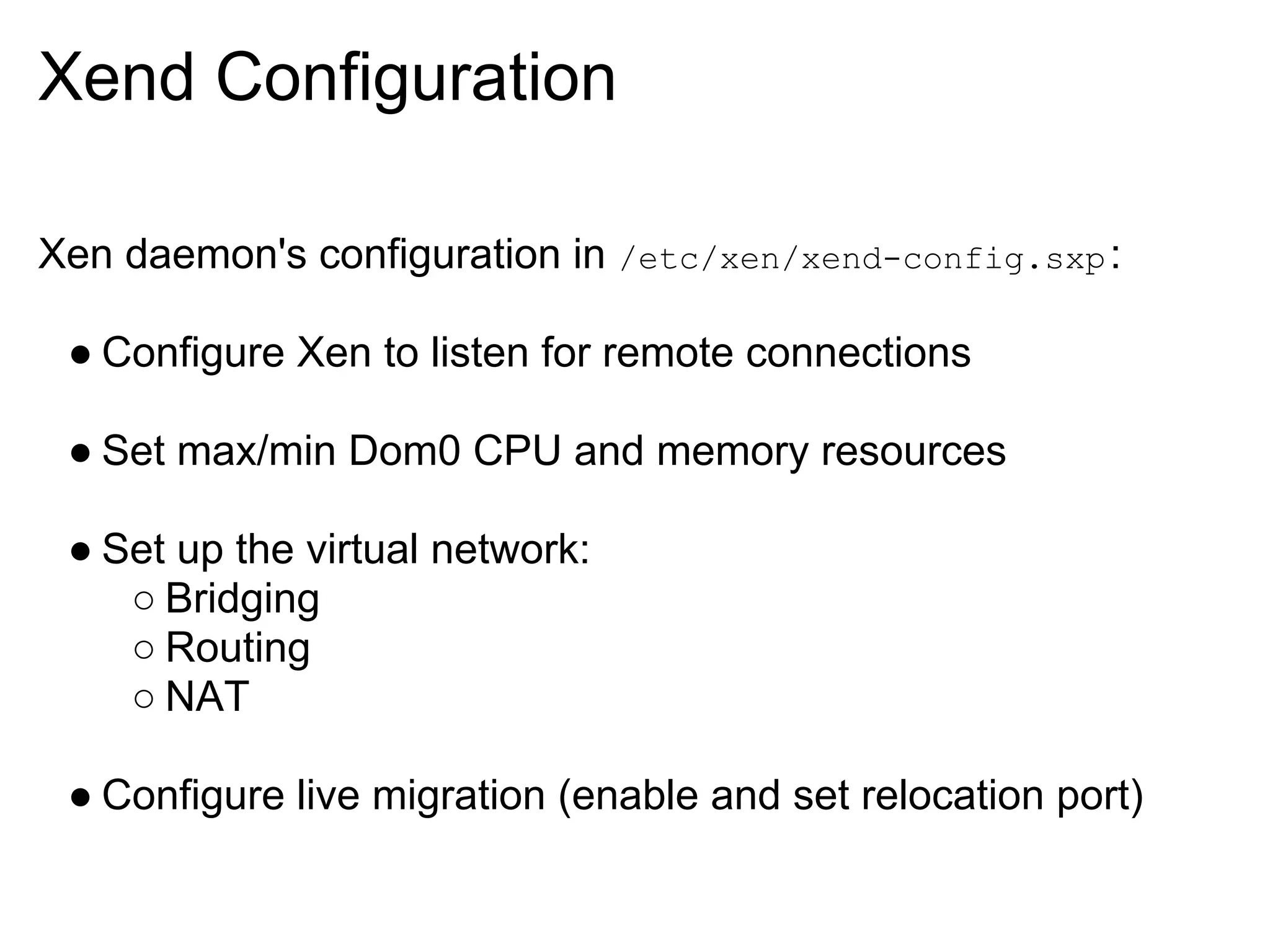 Xend Configuration

Xen daemon's configuration in /etc/xen/xend-config.sxp :

 ● Configure Xen to listen for remote connections

 ● Set max/min Dom0 CPU and memory resources

 ● Set up the virtual network:
    ○ Bridging
    ○ Routing
    ○ NAT

 ● Configure live migration (enable and set relocation port)
 