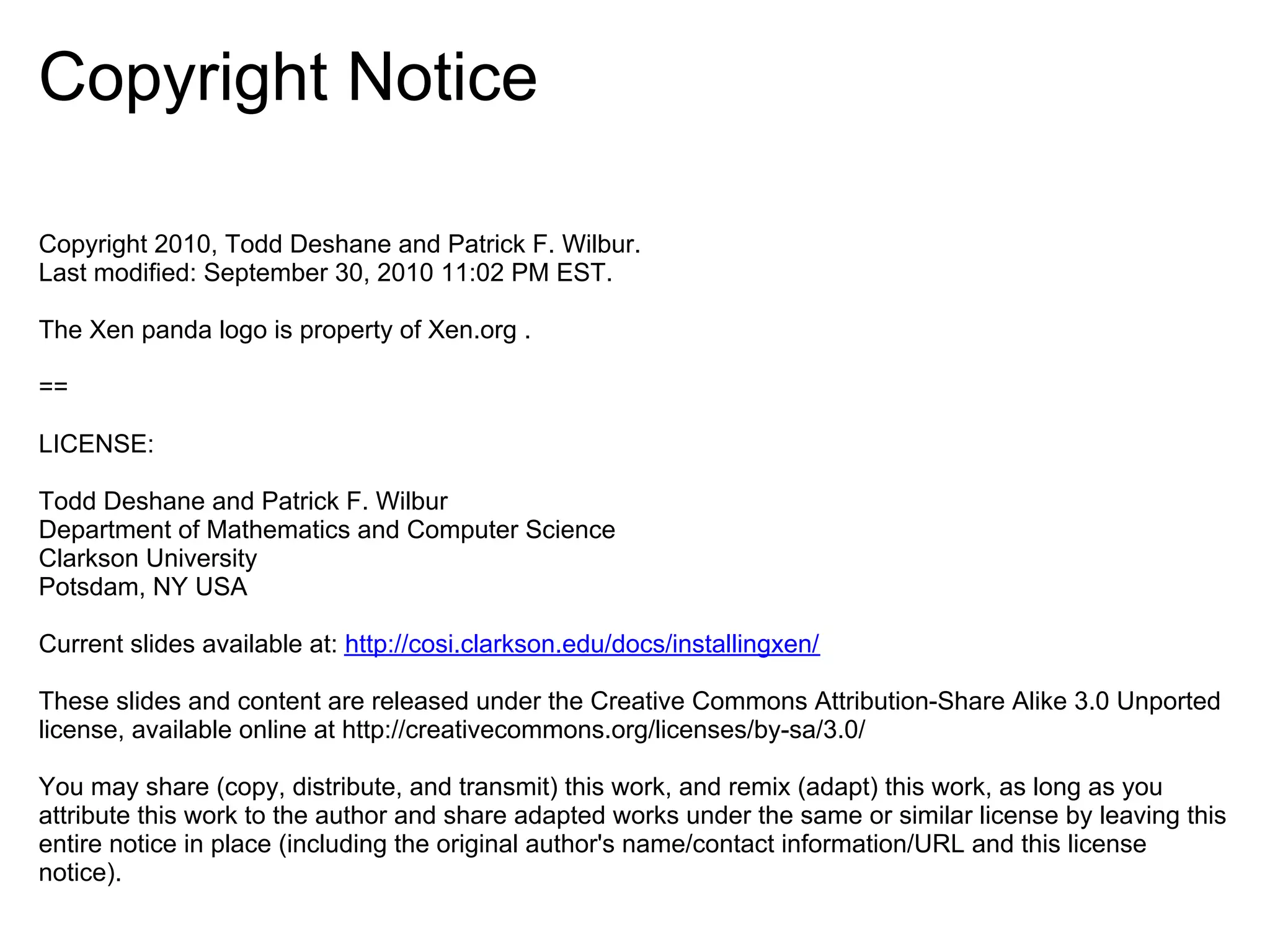 Copyright Notice

Copyright 2010, Todd Deshane and Patrick F. Wilbur.
Last modified: September 30, 2010 11:02 PM EST.

The Xen panda logo is property of Xen.org .

==

LICENSE:

Todd Deshane and Patrick F. Wilbur
Department of Mathematics and Computer Science
Clarkson University
Potsdam, NY USA

Current slides available at: http://cosi.clarkson.edu/docs/installingxen/

These slides and content are released under the Creative Commons Attribution-Share Alike 3.0 Unported
license, available online at http://creativecommons.org/licenses/by-sa/3.0/

You may share (copy, distribute, and transmit) this work, and remix (adapt) this work, as long as you
attribute this work to the author and share adapted works under the same or similar license by leaving this
entire notice in place (including the original author's name/contact information/URL and this license
notice).
 