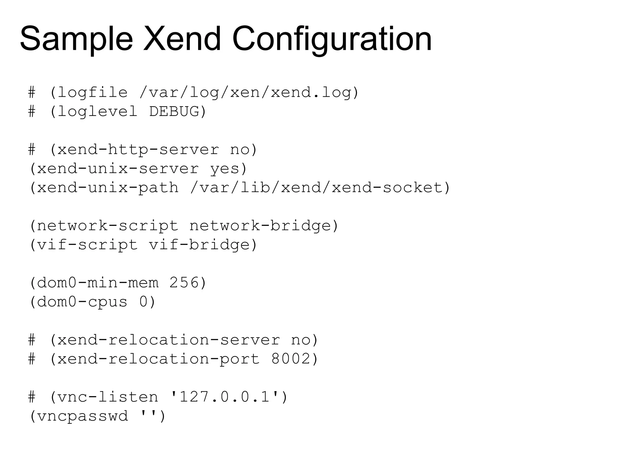 Sample Xend Configuration
# (logfile /var/log/xen/xend.log)
# (loglevel DEBUG)

# (xend-http-server no)
(xend-unix-server yes)
(xend-unix-path /var/lib/xend/xend-socket)

(network-script network-bridge)
(vif-script vif-bridge)

(dom0-min-mem 256)
(dom0-cpus 0)

# (xend-relocation-server no)
# (xend-relocation-port 8002)

# (vnc-listen '127.0.0.1')
(vncpasswd '')
 